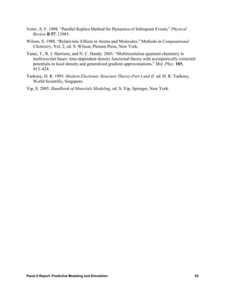 Voter, A. F. 1998. “Parallel Replica Method for Dynamics of Infrequent Events,” Physical
   Review B 57, 13985.
Wilson, S. 1988. “Relativistic Effects in Atoms and Molecules,” Methods in Computational
   Chemistry, Vol. 2, ed. S. Wilson, Plenum Press, New York.
Yanai, T., R. J. Harrison, and N. C. Handy. 2005. “Multiresolution quantum chemistry in
   multiwavelet bases: time-dependent density functional theory with asymptotically corrected
   potentials in local density and generalized gradient approximations,” Mol. Phys. 103,
   413–424.
Yarkony, D. R. 1995. Modern Electronic Structure Theory-Part I and II. ed. D. R. Yarkony,
   World Scientific, Singapore.
Yip, S. 2005. Handbook of Materials Modeling, ed. S. Yip, Springer, New York.




Panel 6 Report: Predictive Modeling and Simulation                                          93
 
