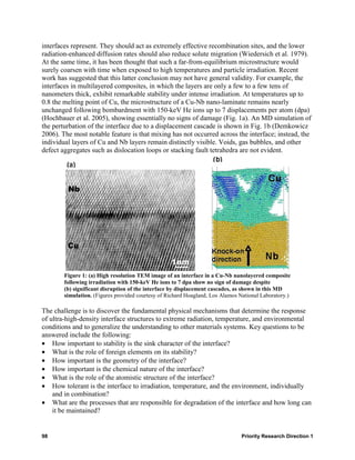 interfaces represent. They should act as extremely effective recombination sites, and the lower
radiation-enhanced diffusion rates should also reduce solute migration (Wiedersich et al. 1979).
At the same time, it has been thought that such a far-from-equilibrium microstructure would
surely coarsen with time when exposed to high temperatures and particle irradiation. Recent
work has suggested that this latter conclusion may not have general validity. For example, the
interfaces in multilayered composites, in which the layers are only a few to a few tens of
nanometers thick, exhibit remarkable stability under intense irradiation. At temperatures up to
0.8 the melting point of Cu, the microstructure of a Cu-Nb nano-laminate remains nearly
unchanged following bombardment with 150-keV He ions up to 7 displacements per atom (dpa)
(Hochbauer et al. 2005), showing essentially no signs of damage (Fig. 1a). An MD simulation of
the perturbation of the interface due to a displacement cascade is shown in Fig. 1b (Demkowicz
2006). The most notable feature is that mixing has not occurred across the interface; instead, the
individual layers of Cu and Nb layers remain distinctly visible. Voids, gas bubbles, and other
defect aggregates such as dislocation loops or stacking fault tetrahedra are not evident.




        Figure 1: (a) High resolution TEM image of an interface in a Cu-Nb nanolayered composite
        following irradiation with 150-keV He ions to 7 dpa show no sign of damage despite
        (b) significant disruption of the interface by displacement cascades, as shown in this MD
        simulation. (Figures provided courtesy of Richard Hoagland, Los Alamos National Laboratory.)

The challenge is to discover the fundamental physical mechanisms that determine the response
of ultra-high-density interface structures to extreme radiation, temperature, and environmental
conditions and to generalize the understanding to other materials systems. Key questions to be
answered include the following:
• How important to stability is the sink character of the interface?
• What is the role of foreign elements on its stability?
• How important is the geometry of the interface?
• How important is the chemical nature of the interface?
• What is the role of the atomistic structure of the interface?
• How tolerant is the interface to irradiation, temperature, and the environment, individually
    and in combination?
• What are the processes that are responsible for degradation of the interface and how long can
    it be maintained?


98                                                                              Priority Research Direction 1
 