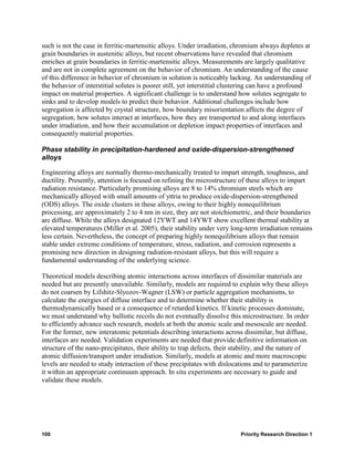 such is not the case in ferritic-martensitic alloys. Under irradiation, chromium always depletes at
grain boundaries in austenitic alloys, but recent observations have revealed that chromium
enriches at grain boundaries in ferritic-martensitic alloys. Measurements are largely qualitative
and are not in complete agreement on the behavior of chromium. An understanding of the cause
of this difference in behavior of chromium in solution is noticeably lacking. An understanding of
the behavior of interstitial solutes is poorer still, yet interstitial clustering can have a profound
impact on material properties. A significant challenge is to understand how solutes segregate to
sinks and to develop models to predict their behavior. Additional challenges include how
segregation is affected by crystal structure, how boundary misorientation affects the degree of
segregation, how solutes interact at interfaces, how they are transported to and along interfaces
under irradiation, and how their accumulation or depletion impact properties of interfaces and
consequently material properties.

Phase stability in precipitation-hardened and oxide-dispersion-strengthened
alloys

Engineering alloys are normally thermo-mechanically treated to impart strength, toughness, and
ductility. Presently, attention is focused on refining the microstructure of these alloys to impart
radiation resistance. Particularly promising alloys are 8 to 14% chromium steels which are
mechanically alloyed with small amounts of yttria to produce oxide-dispersion-strengthened
(ODS) alloys. The oxide clusters in these alloys, owing to their highly nonequilibrium
processing, are approximately 2 to 4 nm in size, they are not stoichiometric, and their boundaries
are diffuse. While the alloys designated 12YWT and 14YWT show excellent thermal stability at
elevated temperatures (Miller et al. 2005), their stability under very long-term irradiation remains
less certain. Nevertheless, the concept of preparing highly nonequilibrium alloys that remain
stable under extreme conditions of temperature, stress, radiation, and corrosion represents a
promising new direction in designing radiation-resistant alloys, but this will require a
fundamental understanding of the underlying science.

Theoretical models describing atomic interactions across interfaces of dissimilar materials are
needed but are presently unavailable. Similarly, models are required to explain why these alloys
do not coarsen by Lifshitz-Slyozov-Wagner (LSW) or particle aggregation mechanisms, to
calculate the energies of diffuse interface and to determine whether their stability is
thermodynamically based or a consequence of retarded kinetics. If kinetic processes dominate,
we must understand why ballistic recoils do not eventually dissolve this microstructure. In order
to efficiently advance such research, models at both the atomic scale and mesoscale are needed.
For the former, new interatomic potentials describing interactions across dissimilar, but diffuse,
interfaces are needed. Validation experiments are needed that provide definitive information on
structure of the nano-precipitates, their ability to trap defects, their stability, and the nature of
atomic diffusion/transport under irradiation. Similarly, models at atomic and more macroscopic
levels are needed to study interaction of these precipitates with dislocations and to parameterize
it within an appropriate continuum approach. In situ experiments are necessary to guide and
validate these models.




100                                                                        Priority Research Direction 1
 