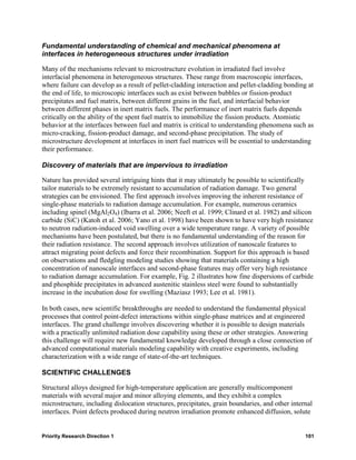 Fundamental understanding of chemical and mechanical phenomena at
interfaces in heterogeneous structures under irradiation

Many of the mechanisms relevant to microstructure evolution in irradiated fuel involve
interfacial phenomena in heterogeneous structures. These range from macroscopic interfaces,
where failure can develop as a result of pellet-cladding interaction and pellet-cladding bonding at
the end of life, to microscopic interfaces such as exist between bubbles or fission-product
precipitates and fuel matrix, between different grains in the fuel, and interfacial behavior
between different phases in inert matrix fuels. The performance of inert matrix fuels depends
critically on the ability of the spent fuel matrix to immobilize the fission products. Atomistic
behavior at the interfaces between fuel and matrix is critical to understanding phenomena such as
micro-cracking, fission-product damage, and second-phase precipitation. The study of
microstructure development at interfaces in inert fuel matrices will be essential to understanding
their performance.

Discovery of materials that are impervious to irradiation

Nature has provided several intriguing hints that it may ultimately be possible to scientifically
tailor materials to be extremely resistant to accumulation of radiation damage. Two general
strategies can be envisioned. The first approach involves improving the inherent resistance of
single-phase materials to radiation damage accumulation. For example, numerous ceramics
including spinel (MgAl2O4) (Ibarra et al. 2006; Neeft et al. 1999; Clinard et al. 1982) and silicon
carbide (SiC) (Katoh et al. 2006; Yano et al. 1998) have been shown to have very high resistance
to neutron radiation-induced void swelling over a wide temperature range. A variety of possible
mechanisms have been postulated, but there is no fundamental understanding of the reason for
their radiation resistance. The second approach involves utilization of nanoscale features to
attract migrating point defects and force their recombination. Support for this approach is based
on observations and fledgling modeling studies showing that materials containing a high
concentration of nanoscale interfaces and second-phase features may offer very high resistance
to radiation damage accumulation. For example, Fig. 2 illustrates how fine dispersions of carbide
and phosphide precipitates in advanced austenitic stainless steel were found to substantially
increase in the incubation dose for swelling (Maziasz 1993; Lee et al. 1981).

In both cases, new scientific breakthroughs are needed to understand the fundamental physical
processes that control point-defect interactions within single-phase matrices and at engineered
interfaces. The grand challenge involves discovering whether it is possible to design materials
with a practically unlimited radiation dose capability using these or other strategies. Answering
this challenge will require new fundamental knowledge developed through a close connection of
advanced computational materials modeling capability with creative experiments, including
characterization with a wide range of state-of-the-art techniques.

SCIENTIFIC CHALLENGES

Structural alloys designed for high-temperature application are generally multicomponent
materials with several major and minor alloying elements, and they exhibit a complex
microstructure, including dislocation structures, precipitates, grain boundaries, and other internal
interfaces. Point defects produced during neutron irradiation promote enhanced diffusion, solute


Priority Research Direction 1                                                                    101
 