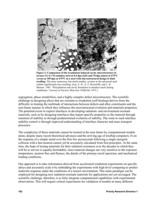 Figure 2: Comparison of the irradiation-induced cavity microstructure in
               ternary Fe-Cr-Ni stainless steel at 0.4 dpa (left) and 70 dpa (inset) at 675°C
               versus at 109 dpa at 675°C in a steel with microstructural design to limit
               swelling. The more numerous, but much smaller, cavities in the advanced steel
               exhibit significantly less swelling. (Lee, E. H., A. F. Rowcliffe, and L. K.
               Mansur. 1981. “Precipitation and cavity formation in stainless steels during
               irradiation,” Journal of Nuclear Materials 103&104, 1475.)

segregation, phase instabilities, and a highly complex defect microstructure. The scientific
challenge in designing alloys that are resistant to irradiation (self-healing) derives from the
difficulty in treating the multitude of interactions between defects and alloy constituents and the
non-linear manner in which they influence the microstructural evolution and materials properties.
The potential exists to exploit interfaces in developing radiation- and environment-resistant
materials, such as by designing interfaces that impart specific properties to the material through
retention of stability or through predetermined evolution of stability. The route to such interface
stability control is through improved understanding of interface character and mass transport
processes.

The complexity of these materials cannot be treated in the near future by computational models
alone, despite many recent theoretical advances and the arriving age of teraflop computers. Even
the response of a simple metal over the first few picoseconds following a single energetic
collision with a fast neutron cannot yet be accurately calculated from first principles. At the same
time, the hope of testing materials for their radiation resistance over the decades in which they
will be in service is equally formidable, since material changes are very sensitive to the exposure
temperature, neutron flux and fluence, the details of the primary recoil spectrum, and mechanical
loading conditions.

One approach is to take information derived from accelerated irradiation experiments on specific
alloys and accurately scale it by embedding the experiments with high-level computing to predict
materials response under the conditions of a reactor environment. This same paradigm can be
employed for designing new radiation-resistant materials for applications not yet envisaged. The
scientific challenge, therefore, is to fully integrate computational capabilities with experimental
observations. This will require critical experiments for validation of models at many different


102                                                                              Priority Research Direction 1
 