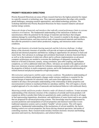 PRIORITY RESEARCH DIRECTIONS

Priority Research Directions are areas of basic research that have the highest potential for impact
in a specific research or technology area. They represent opportunities that align with scientific
grand challenges, emerging research opportunities, and related technology priorities. The
workshop identified nine Priority Research Directions for basic research related to advanced
nuclear energy systems.

Nanoscale design of materials and interfaces that radically extend performance limits in extreme
radiation environments. The fundamental understanding of the interaction of defects with
nanostructures offers the potential for the design of materials and interfaces that mitigate
radiation damage by controlling defect behavior. New research is needed in the design, synthesis,
nanoscale characterization, and time-resolved study of nanostructured materials and interfaces
that offer the potential to control defect production, trapping, and interaction under extreme
conditions.

Physics and chemistry of actinide-bearing materials and the f-electron challenge. A robust
theory of the electronic structure of actinides will provide an improved understanding of their
physical and chemical properties and behavior, leading to opportunities for advances in fuels and
waste forms. New advances in exchange and correlation functionals in density functional theory
as well as in the treatment of relativistic effects and in software implementation on advanced
computer architectures are needed to overcome the challenges of adequately treating the
behavior of 4f and 5f electrons, namely, strong correlation, spin-orbit coupling, and multiplet
complexity, as well as additional relativistic effects. Advances are needed in the application of
these new electronic structure methods for f-element-containing molecules and solids to calculate
the properties of defects in multi-component systems, and in the fundamental understanding of
related chemical and physical properties at high temperature.

Microstructure and property stability under extreme conditions. The predictive understanding of
microstructural evolution and property changes under extreme conditions is essential for the
rational design of materials for structural, fuels, and waste-form applications. Advances are
needed to develop a first-principles understanding of the relationship of defect properties and
microstructural evolution to mechanical behavior and phase stability. This will require a closely
coupled approach of in situ studies of nanoscale and mechanical behavior with multiscale theory.

Mastering actinide and fission product chemistry under all chemical conditions. A more accurate
understanding of the electronic structure of the complexes of actinide and fission products will
expand our ability to predict their behavior quantitatively under conditions relevant to all stages
in fuel reprocessing (separations, dissolution, and stabilization of waste forms) and in new media
that are proposed for advanced processing systems. This knowledge must be supplemented by
accurate prediction and manipulation of solvent properties and chemical reactivities in non-
traditional separation systems such as modern “tunable” solvent systems. This will require
quantitative, fundamental understanding of the mechanisms of solvent tunability, the factors
limiting control over solvent properties, the forces driving chemical speciation, and modes of
controlling reactions. Basic research needs include f-element electronic structure and bonding,
speciation and reactivity, thermodynamics, and solution behavior.



x                                                                                Executive Summary
 