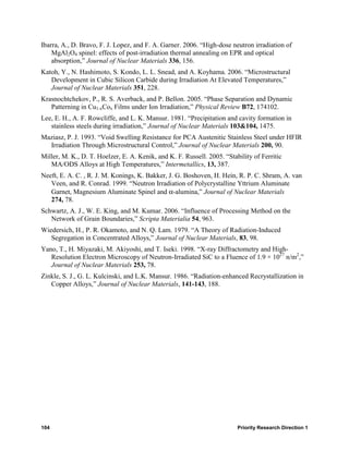 Ibarra, A., D. Bravo, F. J. Lopez, and F. A. Garner. 2006. “High-dose neutron irradiation of
    MgAl2O4 spinel: effects of post-irradiation thermal annealing on EPR and optical
    absorption,” Journal of Nuclear Materials 336, 156.
Katoh, Y., N. Hashimoto, S. Kondo, L. L. Snead, and A. Koyhama. 2006. “Microstructural
   Development in Cubic Silicon Carbide during Irradiation At Elevated Temperatures,”
   Journal of Nuclear Materials 351, 228.
Krasnochtchekov, P., R. S. Averback, and P. Bellon. 2005. “Phase Separation and Dynamic
   Patterning in Cu1-xCox Films under Ion Irradiation,” Physical Review B72, 174102.
Lee, E. H., A. F. Rowcliffe, and L. K. Mansur. 1981. “Precipitation and cavity formation in
   stainless steels during irradiation,” Journal of Nuclear Materials 103&104, 1475.
Maziasz, P. J. 1993. “Void Swelling Resistance for PCA Austenitic Stainless Steel under HFIR
  Irradiation Through Microstructural Control,” Journal of Nuclear Materials 200, 90.
Miller, M. K., D. T. Hoelzer, E. A. Kenik, and K. F. Russell. 2005. “Stability of Ferritic
   MA/ODS Alloys at High Temperatures,” Intermetallics, 13, 387.
Neeft, E. A. C. , R. J. M. Konings, K. Bakker, J. G. Boshoven, H. Hein, R. P. C. Shram, A. van
   Veen, and R. Conrad. 1999. “Neutron Irradiation of Polycrystalline Yttrium Aluminate
   Garnet, Magnesium Aluminate Spinel and α-alumina,” Journal of Nuclear Materials
   274, 78.
Schwartz, A. J., W. E. King, and M. Kumar. 2006. “Influence of Processing Method on the
   Network of Grain Boundaries,” Scripta Materialia 54, 963.
Wiedersich, H., P. R. Okamoto, and N. Q. Lam. 1979. “A Theory of Radiation-Induced
   Segregation in Concentrated Alloys,” Journal of Nuclear Materials, 83, 98.
Yano, T., H. Miyazaki, M. Akiyoshi, and T. Iseki. 1998. “X-ray Diffractometry and High-
   Resolution Electron Microscopy of Neutron-Irradiated SiC to a Fluence of 1.9 × 1027 n/m2,”
   Journal of Nuclear Materials 253, 78.
Zinkle, S. J., G. L. Kulcinski, and L.K. Mansur. 1986. “Radiation-enhanced Recrystallization in
   Copper Alloys,” Journal of Nuclear Materials, 141-143, 188.




104                                                                      Priority Research Direction 1
 