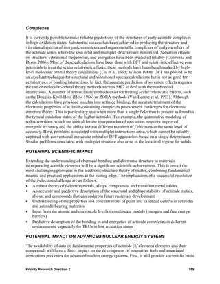 Complexes

It is currently possible to make reliable predictions of the structures of early actinide complexes
in high-oxidation states. Substantial success has been achieved in predicting the structure and
vibrational spectra of inorganic complexes and organometallic complexes of early members of
the actinide series where the spin orbit and multiplet structure are minimized. Solvation effects
on structure, vibrational frequencies, and energetics have been predicted reliably (Gutowski and
Dixon 2006). Most of these calculations have been done with DFT and relativistic effective core
potentials to treat the scalar relativistic effects; these methods have been benchmarked by high-
level molecular orbital theory calculations (Liu et al. 1995; Wilson 1988). DFT has proved to be
an excellent technique for structural and vibrational spectra calculations but is not as good for
certain types of binding interactions. In fact, the accurate prediction of solvation effects requires
the use of molecular-orbital theory methods such as MP2 to deal with the nonbonded
interactions. A number of approximate methods exist for treating scalar relativistic effects, such
as the Douglas-Kroll-Hess (Hess 1986) or ZORA methods (Van Lenthe et al. 1993). Although
the calculations have provided insights into actinide binding, the accurate treatment of the
electronic properties of actinide-containing complexes poses severe challenges for electronic
structure theory. This is particularly true when more than a single f electron is present as found in
the typical oxidation states of the higher actinides. For example, the quantitative modeling of
redox reactions, which are critical for the interpretation of speciation, requires improved
energetic accuracy and the ability to treat different numbers of f electrons at the same level of
accuracy. Here, problems associated with multiplet interactions arise, which cannot be reliably
captured with conventional molecular orbital or DFT approaches based on a single determinant.
Similar problems associated with multiplet structure also arise in the localized regime for solids.

POTENTIAL SCIENTIFIC IMPACT

Extending the understanding of chemical bonding and electronic structure to materials
incorporating actinide elements will be a significant scientific achievement. This is one of the
most challenging problems in the electronic structure theory of matter, combining fundamental
interest and practical applications at the cutting edge. The implications of a successful resolution
of the f-electron challenge are as follows:
• A robust theory of f-electron metals, alloys, compounds, and transition metal oxides
• An accurate and predictive description of the structural and phase stability of actinide metals,
    alloys, and compounds that can underpin future materials development
• Understanding of the properties and concentrations of point and extended defects in actinides
    and actinide-bearing materials
• Input from the atomic and microscale levels to multiscale models (energies and free energy
    barriers)
• Predictive description of the bonding in and energetics of actinide complexes in different
    environments, especially for TRUs in low oxidation states

POTENTIAL IMPACT ON ADVANCED NUCLEAR ENERGY SYSTEMS

The availability of data on fundamental properties of actinide (5f electron) elements and their
compounds will have a direct impact on the development of innovative fuels and associated
separations processes for advanced nuclear energy systems. First, it will provide a scientific basis


Priority Research Direction 2                                                                    109
 
