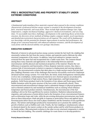 PRD 3: MICROSTRUCTURE AND PROPERTY STABILITY UNDER
EXTREME CONDITIONS

ABSTRACT

A fundamental understanding of how materials respond when exposed to the extreme conditions
characteristic of advanced nuclear energy systems is essential to the development of nuclear
fuels, structural materials, and waste forms. These include high radiation damage rates, high
temperatures, complex mechanical loadings, aggressive chemical environments, and very long
times. To successfully meet these challenges, developments in the underlying theory of electronic
structure, the discovery of new methods of linking complex computer models, novel experiments,
and detailed microstructural characterization are all required. The result will be fundamental
new knowledge with the potential for dramatic improvements in nuclear fuel performance, the
design of new structural materials with enhanced radiation resistance, and the development of
waste forms with the desired stability over geologic time frames.

EXECUTIVE SUMMARY

Materials of interest to advanced nuclear energy systems include the fuel itself, the cladding that
structurally isolates the fuel from the reactor coolant, and materials used to fabricate the other
structural components of the reactor. In addition, long-lived radioactive isotopes must be
extracted from the spent fuel and incorporated into a stable waste form. The common thread
among these many materials and applications is the relationship between materials
microstructure and the physical and mechanical properties of the material. Despite the vast
differences in properties and functionality of these disparate materials systems, they share a
common link of microstructural evolution in response to displacement and ionizing radiation
damage. The microstructural evolution that takes place in a single nuclear-reactor fuel pin (fuel
plus cladding) illustrates some of the challenges that must be successfully resolved to implement
advanced nuclear energy systems. For oxide fuels, the initial, nearly homogeneous sintered pellet
evolves into a multiphase, multicomponent material as new chemical species are produced by
fission in an environment of high neutron fluxes, high temperature, and high-temperature
gradients. Solid fission products lead to the formation of new phases and fission gases lead to
bubble formation while the grain structure of the host oxide is dramatically altered. These
microstructural and microchemical changes lead to substantial changes in physical properties
such as thermal conductivity and mechanical instabilities such as cracking which influence
temperature and fission product retention. Simultaneously, the microstructure of the fuel
cladding is driven far from equilibrium by neutron irradiation. Radiation-induced production,
migration, and coalescence of point defects lead to the formation of new microstructural features
such as dislocation loops and voids, while the pre-existing dislocation microstructure may break
down as these dislocations climb and glide in response to point defect fluxes and applied stress.
Persistent point defect fluxes also lead to phase instabilities and the formation of non-equilibrium
phases. The helium and hydrogen produced by transmutation act to promote the stability and
growth of defects such as bubbles and voids. Finally, the fuel cladding is simultaneously subject
to chemical attack by the reactor coolant on the outside surface and by solid fission products on
the inside surface. Microstructural evolution in the other in-core structural components is similar
to that of the fuel cladding. The scientific challenge for waste forms is to develop predictive


Priority Research Direction 3                                                                   113
 