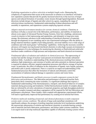 Exploiting organization to achieve selectivity at multiple length scales. Harnessing the
complexity of organization that occurs at the mesoscale in solution or at interfaces will lead to
new separation systems that provide for greatly increased selectivity in the recovery of target
species and reduced formation of secondary waste streams through ligand degradation. Research
directions include design of ligands and other selectivity agents, expanding the range of
selection/release mechanisms, fundamental understanding of phase phenomena and self-
assembly in separations, and separations systems employing aqueous solvents.

Adaptive material-environment interfaces for extreme chemical conditions. Chemistry at
interfaces will play a crucial role in the fabrication, performance, and stability of materials in
almost every aspect of Advanced Nuclear Energy Systems, from fuel, claddings, and pressure
vessels in reactors to fuel reprocessing and separations, and ultimately to long-term waste
storage. Revolutionary advances in the understanding of interfacial chemistry of materials
through developments in new modeling and in situ experimental techniques offer the ability to
design material interfaces capable of providing dynamic, universal stability over a wide range of
conditions and with much greater “self-healing” capabilities. Achieving the necessary scientific
advances will require moving beyond interfacial chemistry in ultra-high-vacuum environments to
the development of in situ techniques for monitoring the chemistry at fluid/solid and solid/solid
interfaces under conditions of high pressure and temperature and harsh chemical environments.

Fundamental effects of radiation and radiolysis in chemical processes. The reprocessing of
nuclear fuel and the storage of nuclear waste present environments that include substantial
radiation fields. A predictive understanding of the chemical processes resulting from intense
radiation, high temperatures, and extremes of acidity and redox potential on chemical speciation
is required to enhance efficient, targeted separations processes and effective storage of nuclear
waste. In particular, the effect of radiation on the chemistries of ligands, ionic liquids, polymers,
and molten salts is poorly understood. There is a need for an improved understanding of the
fundamental processes that affect the formation of radicals and ultimately control the
accumulation of radiation-induced damage to separation systems and waste forms.

Fundamental thermodynamics and kinetic processes in multi-component systems for fuel
fabrication and performance. The fabrication and performance of advanced nuclear fuels,
particularly those containing the minor actinides, is a significant challenge that requires a
fundamental understanding of the thermodynamics, transport, and chemical behavior of complex
materials during processing and irradiation. Global thermochemical models of complex phases
that are informed by ab initio calculations of materials properties and high-throughput predictive
models of complex transport and phase segregation will be required for full fuel fabrication and
performance calculations. These models, when coupled with appropriate experimental efforts,
will lead to significantly improved fuel performance by creating novel tailored fuel forms.

Predictive multiscale modeling of materials and chemical phenomena in multi-component
systems under extreme conditions. The advent of large-scale (petaflop) simulations will
significantly enhance the prospect of probing important molecular-level mechanisms underlying
the macroscopic phenomena of solution and interfacial chemistry in actinide-bearing systems
and of materials and fuels fabrication, performance, and failure under extreme conditions. There
is an urgent need to develop multiscale algorithms capable of efficiently treating systems whose



Executive Summary                                                                                   xi
 
