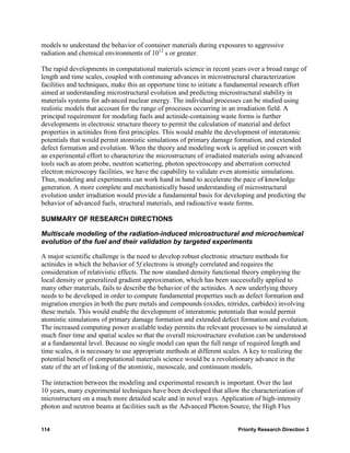 models to understand the behavior of container materials during exposures to aggressive
radiation and chemical environments of 1012 s or greater.

The rapid developments in computational materials science in recent years over a broad range of
length and time scales, coupled with continuing advances in microstructural characterization
facilities and techniques, make this an opportune time to initiate a fundamental research effort
aimed at understanding microstructural evolution and predicting microstructural stability in
materials systems for advanced nuclear energy. The individual processes can be studied using
realistic models that account for the range of processes occurring in an irradiation field. A
principal requirement for modeling fuels and actinide-containing waste forms is further
developments in electronic structure theory to permit the calculation of material and defect
properties in actinides from first principles. This would enable the development of interatomic
potentials that would permit atomistic simulations of primary damage formation, and extended
defect formation and evolution. When the theory and modeling work is applied in concert with
an experimental effort to characterize the microstructure of irradiated materials using advanced
tools such as atom probe, neutron scattering, photon spectroscopy and aberration corrected
electron microscopy facilities, we have the capability to validate even atomistic simulations.
Thus, modeling and experiments can work hand in hand to accelerate the pace of knowledge
generation. A more complete and mechanistically based understanding of microstructural
evolution under irradiation would provide a fundamental basis for developing and predicting the
behavior of advanced fuels, structural materials, and radioactive waste forms.

SUMMARY OF RESEARCH DIRECTIONS

Multiscale modeling of the radiation-induced microstructural and microchemical
evolution of the fuel and their validation by targeted experiments

A major scientific challenge is the need to develop robust electronic structure methods for
actinides in which the behavior of 5f electrons is strongly correlated and requires the
consideration of relativistic effects. The now standard density functional theory employing the
local density or generalized gradient approximation, which has been successfully applied to
many other materials, fails to describe the behavior of the actinides. A new underlying theory
needs to be developed in order to compute fundamental properties such as defect formation and
migration energies in both the pure metals and compounds (oxides, nitrides, carbides) involving
these metals. This would enable the development of interatomic potentials that would permit
atomistic simulations of primary damage formation and extended defect formation and evolution.
The increased computing power available today permits the relevant processes to be simulated at
much finer time and spatial scales so that the overall microstructure evolution can be understood
at a fundamental level. Because no single model can span the full range of required length and
time scales, it is necessary to use appropriate methods at different scales. A key to realizing the
potential benefit of computational materials science would be a revolutionary advance in the
state of the art of linking of the atomistic, mesoscale, and continuum models.

The interaction between the modeling and experimental research is important. Over the last
10 years, many experimental techniques have been developed that allow the characterization of
microstructure on a much more detailed scale and in novel ways. Application of high-intensity
photon and neutron beams at facilities such as the Advanced Photon Source, the High Flux


114                                                                     Priority Research Direction 3
 