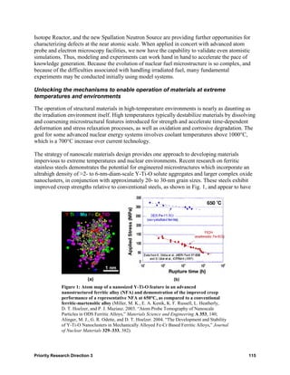 Isotope Reactor, and the new Spallation Neutron Source are providing further opportunities for
characterizing defects at the near atomic scale. When applied in concert with advanced atom
probe and electron microscopy facilities, we now have the capability to validate even atomistic
simulations. Thus, modeling and experiments can work hand in hand to accelerate the pace of
knowledge generation. Because the evolution of nuclear fuel microstructure is so complex, and
because of the difficulties associated with handling irradiated fuel, many fundamental
experiments may be conducted initially using model systems.

Unlocking the mechanisms to enable operation of materials at extreme
temperatures and environments

The operation of structural materials in high-temperature environments is nearly as daunting as
the irradiation environment itself. High temperatures typically destabilize materials by dissolving
and coarsening microstructural features introduced for strength and accelerate time-dependent
deformation and stress relaxation processes, as well as oxidation and corrosive degradation. The
goal for some advanced nuclear energy systems involves coolant temperatures above 1000°C,
which is a 700°C increase over current technology.

The strategy of nanoscale materials design provides one approach to developing materials
impervious to extreme temperatures and nuclear environments. Recent research on ferritic
stainless steels demonstrates the potential for engineered microstructures which incorporate an
ultrahigh density of ≈2- to 6-nm-diam-scale Y-Ti-O solute aggregates and larger complex oxide
nanoclusters, in conjunction with approximately 20- to 30-nm grain sizes. These steels exhibit
improved creep strengths relative to conventional steels, as shown in Fig. 1, and appear to have




                          (a)                                         (b)
             Figure 1: Atom map of a nanosized Y-Ti-O feature in an advanced
             nanostructured ferritic alloy (NFA) and demonstration of the improved creep
             performance of a representative NFA at 650°C, as compared to a conventional
             ferritic-martensitic alloy (Miller, M. K., E. A. Kenik, K. F. Russell, L. Heatherly,
             D. T. Hoelzer, and P. J. Maziasz. 2003. “Atom Probe Tomography of Nanoscale
             Particles in ODS Ferritic Alloys,” Materials Science and Engineering A 353, 140;
             Alinger, M. J., G. R. Odette, and D. T. Hoelzer. 2004. “The Development and Stability
             of Y-Ti-O Nanoclusters in Mechanically Alloyed Fe-Cr Based Ferritic Alloys,” Journal
             of Nuclear Materials 329–333, 382).




Priority Research Direction 3                                                                        115
 