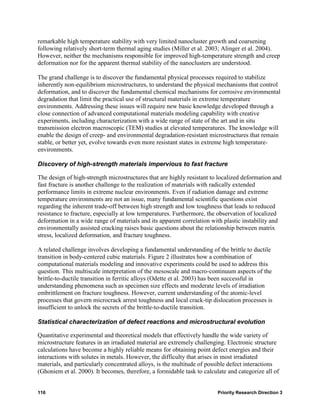 remarkable high temperature stability with very limited nanocluster growth and coarsening
following relatively short-term thermal aging studies (Miller et al. 2003; Alinger et al. 2004).
However, neither the mechanisms responsible for improved high-temperature strength and creep
deformation nor for the apparent thermal stability of the nanoclusters are understood.

The grand challenge is to discover the fundamental physical processes required to stabilize
inherently non-equilibrium microstructures, to understand the physical mechanisms that control
deformation, and to discover the fundamental chemical mechanisms for corrosive environmental
degradation that limit the practical use of structural materials in extreme temperature
environments. Addressing these issues will require new basic knowledge developed through a
close connection of advanced computational materials modeling capability with creative
experiments, including characterization with a wide range of state of the art and in situ
transmission electron macroscopic (TEM) studies at elevated temperatures. The knowledge will
enable the design of creep- and environmental degradation-resistant microstructures that remain
stable, or better yet, evolve towards even more resistant states in extreme high temperature-
environments.

Discovery of high-strength materials impervious to fast fracture

The design of high-strength microstructures that are highly resistant to localized deformation and
fast fracture is another challenge to the realization of materials with radically extended
performance limits in extreme nuclear environments. Even if radiation damage and extreme
temperature environments are not an issue, many fundamental scientific questions exist
regarding the inherent trade-off between high strength and low toughness that leads to reduced
resistance to fracture, especially at low temperatures. Furthermore, the observation of localized
deformation in a wide range of materials and its apparent correlation with plastic instability and
environmentally assisted cracking raises basic questions about the relationship between matrix
stress, localized deformation, and fracture toughness.

A related challenge involves developing a fundamental understanding of the brittle to ductile
transition in body-centered cubic materials. Figure 2 illustrates how a combination of
computational materials modeling and innovative experiments could be used to address this
question. This multiscale interpretation of the mesoscale and macro-continuum aspects of the
brittle-to-ductile transition in ferritic alloys (Odette et al. 2003) has been successful in
understanding phenomena such as specimen size effects and moderate levels of irradiation
embrittlement on fracture toughness. However, current understanding of the atomic-level
processes that govern microcrack arrest toughness and local crack-tip dislocation processes is
insufficient to unlock the secrets of the brittle-to-ductile transition.

Statistical characterization of defect reactions and microstructural evolution

Quantitative experimental and theoretical models that effectively handle the wide variety of
microstructure features in an irradiated material are extremely challenging. Electronic structure
calculations have become a highly reliable means for obtaining point defect energies and their
interactions with solutes in metals. However, the difficulty that arises in most irradiated
materials, and particularly concentrated alloys, is the multitude of possible defect interactions
(Ghoniem et al. 2000). It becomes, therefore, a formidable task to calculate and categorize all of


116                                                                      Priority Research Direction 3
 