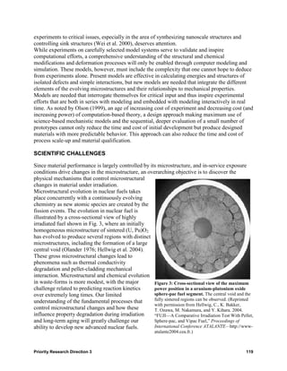 experiments to critical issues, especially in the area of synthesizing nanoscale structures and
controlling sink structures (Wei et al. 2000), deserves attention.
While experiments on carefully selected model systems serve to validate and inspire
computational efforts, a comprehensive understanding of the structural and chemical
modifications and deformation processes will only be enabled through computer modeling and
simulation. These models, however, must include the complexity that one cannot hope to deduce
from experiments alone. Present models are effective in calculating energies and structures of
isolated defects and simple interactions, but new models are needed that integrate the different
elements of the evolving microstructures and their relationships to mechanical properties.
Models are needed that interrogate themselves for critical input and thus inspire experimental
efforts that are both in series with modeling and embedded with modeling interactively in real
time. As noted by Olson (1999), an age of increasing cost of experiment and decreasing cost (and
increasing power) of computation-based theory, a design approach making maximum use of
science-based mechanistic models and the sequential, deeper evaluation of a small number of
prototypes cannot only reduce the time and cost of initial development but produce designed
materials with more predictable behavior. This approach can also reduce the time and cost of
process scale-up and material qualification.

SCIENTIFIC CHALLENGES

Since material performance is largely controlled by its microstructure, and in-service exposure
conditions drive changes in the microstructure, an overarching objective is to discover the
physical mechanisms that control microstructural
changes in material under irradiation.
Microstructural evolution in nuclear fuels takes
place concurrently with a continuously evolving
chemistry as new atomic species are created by the
fission events. The evolution in nuclear fuel is
illustrated by a cross-sectional view of highly
irradiated fuel shown in Fig. 3, where an initially
homogeneous microstructure of sintered (U, Pu)O2
has evolved to produce several regions with distinct
microstructures, including the formation of a large
central void (Olander 1976; Hellwig et al. 2004).
These gross microstructural changes lead to
phenomena such as thermal conductivity
degradation and pellet-cladding mechanical
interaction. Microstructural and chemical evolution
in waste-forms is more modest, with the major         Figure 3: Cross-sectional view of the maximum
challenge related to predicting reaction kinetics     power position in a uranium-plutonium oxide
over extremely long times. Our limited                sphere-pac fuel segment. The central void and the
understanding of the fundamental processes that       fully sintered regions can be observed. (Reprinted
                                                      with permission from Hellwig, C., K. Bakker,
control microstructural changes and how these         T. Ozawa, M. Nakamura, and Y. Kihara. 2004.
influence property degradation during irradiation     “FUJI—A Comparative Irradiation Test With Pellet,
and long-term aging will greatly challenge our        Sphere-pac, and Vipac Fuel,” Proceedings of
ability to develop new advanced nuclear fuels.        International Conference ATALANTE—http://www-
                                                         atalante2004.cea.fr.)



Priority Research Direction 3                                                                       119
 