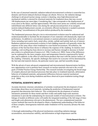In the case of structural materials, radiation-induced microstructural evolution is somewhat less
dramatic and fission-induced chemical changes are absent. However, the radiation damage
challenge in advanced nuclear energy systems is daunting, since high dimensional and
mechanical stability is desired for structural materials for irradiation doses that may exceed
100 displacements per atom (dpa). Considering that 1 dpa corresponds to the displacement of
every atom in the lattice, and that approximately 100 times more atoms are violently mixed and
redistributed onto different lattice sites during the sub-picosecond portion of an energetic
neutron-induced displacement cascade, an extremely efficient mechanism is needed to promote
“self-healing” (recombination) of the point defects produced by the irradiation.

The fundamental processes that give rise to microstructural evolution must be understood and
rendered predictable to facilitate the development of new materials with dramatically improved
performance. In addition to conventional uranium or uranium-plutonium oxide fuels, advanced
forms including inert matrix fuels, metal alloy, nitride, carbide and hydride fuels are of interest.
Radiation-induced microstructural evolution in fuel cladding materials will generally mimic the
response of the same alloys when irradiated in a non-fueled environment. Nevertheless, the
presence of the fuel has been shown to influence the response of the cladding. In stainless steel
cladding, void swelling has been shown to increase and fracture strength to decrease in fueled
pins relative to unfueled pins (Cannon et al. 1986; Uwaba et al. 2002). Some of the differences
can be explained by the more complex stress and temperature histories experienced by fueled
pins, and in addition, to the effect of solid fission products that react with the interior surface of
the cladding. Ultimately, the specific challenges that need to be overcome will be determined by
the fuel and clad material choices, the particular reactor type, and fuel assembly design.

With the advent of more advanced computational and microstructural characterization facilities,
new opportunities exist to perform basic research on nuclear materials relevant to the overall
goals of Global Nuclear Energy Partnership. This research includes investigating the broad range
of complex physical and chemical processes that take place in irradiated materials, deformation
behavior of irradiated materials, and potential differences between material mechanical
properties as they exist during irradiation and those observed in post-irradiation testing (Singh
et al. 2004).

POTENTIAL SCIENTIFIC IMPACT

Accurate electronic structure calculations of actinides would permit the development of new
knowledge about these novel materials, including the prediction of fundamental material
properties that determine their behavior. This would permit the development of realistic
interatomic potentials for these metals and their oxides and enable large-scale atomistic
simulations to provide the underpinning for mesoscale models of microstructural evolution. The
linkage of models at different scales will enable the integrated modeling of the full range of time-
and length-scale phenomena relevant to the phenomenon. The new computational materials
science methods that must be developed to obtain a fundamental understanding of the behavior
of these complex, heterogeneous materials under irradiation will by necessity advance the state
of the art.

A thorough understanding of the physical mechanisms controlling radiation damage
accumulation, microstructure stability, and deformation at high temperatures and the


120                                                                        Priority Research Direction 3
 
