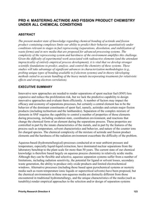 PRD 4: MASTERING ACTINIDE AND FISSION PRODUCT CHEMISTRY
UNDER ALL CHEMICAL CONDITIONS

ABSTRACT

The present modest state of knowledge regarding chemical bonding of actinide and fission
product–containing complexes limits our ability to predict their behavior quantitatively under
conditions relevant to stages in fuel reprocessing (separations, dissolution, and stabilization of
waste forms) and in new media that are proposed for advanced processing systems. The
complexity of the reprocessing system and harshness of the environment amplifies this challenge.
Given the difficulty of experimental work associated with radioactive elements (and the attendant
impracticality of entirely empirical process development), it is vital that we develop stronger
scientific foundations to predict, analyze, and control the chemistry of these systems. These
studies will take advantage of significant advances in characterization methodologies (e.g.,
probing unique types of bonding available to f-electron systems) and in theory (developing
methods suited to accurate handling of the heavy metals incorporating treatments for relativistic
effects and strong electron correlation).

EXECUTIVE SUMMARY

Innovative new approaches are needed to render separations of spent nuclear fuel (SNF) less
expensive and reduce the proliferation risk, but we lack the predictive capability to design
innovative approaches and evaluate them efficiently. A number of factors may impact the
efficacy and economy of separations processes, but certainly a central element has to be the
behavior of the dominant constituents of spent fuel, namely, actinides and certain major fission
products (including technetium and the lanthanides). Separation of the complex mixture of
elements in SNF requires the capability to control a number of properties of those elements
during processing, including oxidation state, coordination environment, and reactions that
change the chemical form of an element during the separations process. These properties are
controlled in part by the innate characteristics of the metals, and in part by the features of the
process such as temperature, solvent characteristics and behavior, and nature of the counter ions
for charged species. The chemical complexity of the mixture of actinide and fission product
elements and the harshness of the radiation environment exacerbate the difficulty of the problem.

Aqueous-based (hydrometallurgical) processes conducted at or near ambient pressure and
temperature, especially liquid-liquid extraction, have dominated nuclear separations from the
laboratory benchtop to the plant scale for more than 50 years. The current state of our chemical
knowledge is therefore based largely on aqueous process chemistry in relatively acidic media.
Although they can be flexible and selective, aqueous separation systems suffer from a number of
limitations, including radiation sensitivity, the potential for ligand or solvent losses, secondary
waste generation, the ability to produce only oxide products and limited electrochemical
windows. Alternative processes (including those based upon pyrochemical systems or neoteric
media such as room-temperature ionic liquids or supercritical solvents) have been proposed, but
the chemical environments in these non-aqueous media are distinctly different from those
encountered in traditional hydrometallurgy, and the unique characteristics of the media (such as
tunability) render empirical approaches to the selection and/or design of separation systems


Priority Research Direction 4                                                                   123
 