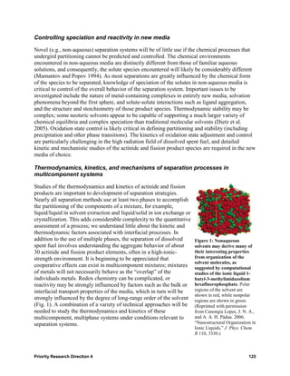 Controlling speciation and reactivity in new media

Novel (e.g., non-aqueous) separation systems will be of little use if the chemical processes that
undergird partitioning cannot be predicted and controlled. The chemical environments
encountered in non-aqueous media are distinctly different from those of familiar aqueous
solutions, and consequently, the solute species encountered will likely be considerably different
(Mamantov and Popov 1994). As most separations are greatly influenced by the chemical form
of the species to be separated, knowledge of speciation of the solutes in non-aqueous media is
critical to control of the overall behavior of the separation system. Important issues to be
investigated include the nature of metal-containing complexes in entirely new media, solvation
phenomena beyond the first sphere, and solute-solute interactions such as ligand aggregation,
and the structure and stoichiometry of those product species. Thermodynamic stability may be
complex; some neoteric solvents appear to be capable of supporting a much larger variety of
chemical equilibria and complex speciation than traditional molecular solvents (Dietz et al.
2005). Oxidation state control is likely critical in defining partitioning and stability (including
precipitation and other phase transitions). The kinetics of oxidation state adjustment and control
are particularly challenging in the high radiation field of dissolved spent fuel, and detailed
kinetic and mechanistic studies of the actinide and fission product species are required in the new
media of choice.

Thermodynamics, kinetics, and mechanisms of separation processes in
multicomponent systems

Studies of the thermodynamics and kinetics of actinide and fission
products are important to development of separation strategies.
Nearly all separation methods use at least two phases to accomplish
the partitioning of the components of a mixture, for example,
liquid/liquid in solvent extraction and liquid/solid in ion exchange or
crystallization. This adds considerable complexity to the quantitative
assessment of a process; we understand little about the kinetic and
thermodynamic factors associated with interfacial processes. In
addition to the use of multiple phases, the separation of dissolved       Figure 1: Nonaqueous
spent fuel involves understanding the aggregate behavior of about         solvents may derive many of
30 actinide and fission product elements, often in a high-ionic-          their interesting properties
strength environment. It is beginning to be appreciated that              from organization of the
                                                                          solvent molecules, as
cooperative effects can exist in multicomponent mixtures; mixtures        suggested by computational
of metals will not necessarily behave as the “overlap” of the             studies of the ionic liquid 1-
individuals metals. Redox chemistry can be complicated, or                butyl-3-methylimidazolium
reactivity may be strongly influenced by factors such as the bulk or      hexafluorophosphate. Polar
interfacial transport properties of the media, which in turn will be      regions of the solvent are
                                                                          shown in red, while nonpolar
strongly influenced by the degree of long-range order of the solvent      regions are shown in green.
(Fig. 1). A combination of a variety of technical approaches will be      (Reprinted with permission
needed to study the thermodynamics and kinetics of these                  from Canongia Lopes, J. N. A.,
multicomponent, multiphase systems under conditions relevant to           and A. A. H. Pádua. 2006.
separation systems.                                                       “Nanostructural Organization in
                                                                          Ionic Liquids,” J. Phys. Chem.
                                                                          B 110, 3330.)



Priority Research Direction 4                                                                        125
 