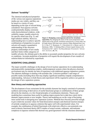 Solvent “tunability”

The chemical and physical properties
of the various non-aqueous separations
media can vary widely, and they can
be tuned in a variety of ways
depending on the type of solvent being
considered. Non-aqueous solvents
could potentially display extremely
wide electrochemical windows, wide
solubility ranges, tunable selectivity
for specific metal ions (Fig. 2), and
                                          Figure 2: Designing a non-aqueous solvent for strontium
high-radiation stability. However,        separation. By changing the anion of the room-temperature ionic
understanding how to achieve specific liquid used as the solvent, strontium extraction by a crown ether can
combinations of properties in a given be made almost 200 times more selective (Data obtained from Luo,
solvent will require a quantitative       H., S. Dai, P. V. Bonnesen, T. J. Haverlock, B. A. Moyer, and A. C.
understanding of the structure-           Buchanan. 2006. “A Striking Effect of Ionic-Liquid Anions in the
                                          Extraction of Sr2+ and Cs+ by Dicycohexano-18-crown-6,” Solvent
property relationships of new media       Extr. Ion Exch., 24, 19).
and their limits within categories of
tunable solvents; the ultimate goal is the ability to accurately predict properties for new solvents
or conditions. Accurate prediction of properties will require the development of new models of
solution behavior informed by experiment.

SCIENTIFIC CHALLENGES

The major scientific challenges in the design of novel nuclear separations lie in understanding
and purposefully manipulating complex, multicomponent systems where the physico-chemical
environment may lie outside our base of experience with traditional aqueous separation systems.
The inherent challenges in dealing with actinides (the “f-electron problem”) and range of
possible media (including those that may display significant tunability) impede comprehensive
understanding. Advances in both theory and experiment will be required to achieve our goals in
the design of new separation systems.

New theory and modeling approaches

The development of new extractants for the actinide elements has largely consisted of systematic
synthesis and testing of derivatives of useful functional groups or combinations of these groups
driven by the intuition, or a few broad principles of coordination chemistry. Theory and
modeling have sometimes been useful in making improvements but to date have rarely led to
dramatic improvements or new insights. Theory and modeling are on the verge of becoming
more useful tools in designing new separation systems. Methods have become powerful enough
to give relatively accurate values for bond dissociation energies and chemical reaction energies
of actinide complexes in aqueous solutions that agree well with experimental values. For
example, the combination of hybrid functionals with relativistic effective core potentials was
used in density functional theory (DFT) studies of uranyl acetate, carbonate, and malonate
complexes in aqueous solution that showed very good agreement with the structures determined



126                                                                             Priority Research Direction 4
 