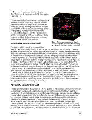 by X-ray and X-ray Absorption Fine Structure
(EXAFS) methods (de Jong et al. 2005; Batista et al.
2006) (Fig. 3).

Computational modeling and simulation must also be
able to address the challenge of complex solutions;
efficient and effective computational methods are
needed for dealing with large and complex systems
characterized by multiscale coulombic forces and the
corresponding interplay of solvent and solutes
encountered in all possible media. Research must
target a true predictive modeling capability with the
potential to aid the design of separation strategies
under realistic solution environments.
                                                          Figure 3: More accurate structural and
Advanced synthetic methodologies                          spectroscopic fits are achieved by including
                                                          the effects of successive “shells” of solvation.
Theory can guide synthetic strategies yielding
specific coordination environments or specific process conditions expected to direct chemical
behavior. To complement this design, however, we need a set of synthetic approaches suited to
producing the complexes and media of interest. Modern synthetic methods are beginning to give
us a more diverse set of ligand environments for use in designing complexes with controlled
chemical stabilities, and solubilities, but these methods must be extended to address the full
range of process conditions that may be employed in advanced separation systems. Is it possible
to create a set of “ligands” that will support predictable coordination and redox chemistry in
unconventional or higher temperature media? If it becomes possible to virtually “design” the
desired coordination environment for a metal ion (in solution or solid state) and select a simple
synthetic strategy to generate it, the implications could extend beyond improvements in
separations efficiencies to allow for designer waste forms or fuel types. Similarly, synthetic
expertise must be brought to bear if we are to define a set of ideal process conditions and
synthetically generate the “solvent” medium that will support them. To exceed the performance
of the present generation of separations, the creation of robust ligands or sorbants able to
withstand the radiation fields, temperatures, or electrical potentials likely to be encountered in
the applied separations will likely be necessary.

POTENTIAL SCIENTIFIC IMPACT

The design and synthesis of structures to achieve specific coordination environments for actinide
and fission product elements (such as lanthanides and technetium) that yield new separation
capabilities will also find application in a wide range of other areas including nuclear medicine,
general industrial separations, catalysis (where the 4f metals find increasing importance), and
environmental behavior. More broadly, the utility and scientific implications of predictive
knowledge across a broader range of separations media extends well beyond the domain of
novel, selective, and efficient nuclear separations. By mastering non-aqueous media with
variable properties, we will have extended our understanding and control of solution chemistry
into new chemical regimes far from the ambient temperatures, pressures, or solutions commonly
encountered. New synthetic or electrochemical routes to important or novel classes of chemicals


Priority Research Direction 4                                                                          127
 