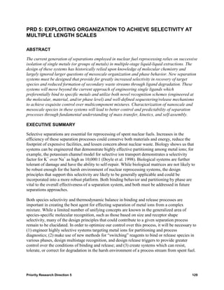 PRD 5: EXPLOITING ORGANIZATION TO ACHIEVE SELECTIVITY AT
MULTIPLE LENGTH SCALES

ABSTRACT

The current generation of separations employed in nuclear fuel reprocessing relies on successive
isolation of single metals (or groups of metals) in multiple-stage liquid-liquid extractions. The
design of these systems has historically relied upon knowledge of molecular chemistry and
largely ignored larger questions of mesoscale organization and phase behavior. New separation
systems must be designed that provide for greatly increased selectivity in recovery of target
species and reduced formation of secondary waste streams through ligand degradation. These
systems will move beyond the current approach of engineering single ligands which
preferentially bind to specific metals and utilize both novel recognition schemes (engineered at
the molecular, material, and/or phase level) and well-defined sequestering/release mechanisms
to achieve exquisite control over multicomponent mixtures. Characterization of nanoscale and
mesoscale species in these systems will lead to better control and predictability of separation
processes through fundamental understanding of mass transfer, kinetics, and self-assembly.

EXECUTIVE SUMMARY

Selective separations are essential for reprocessing of spent nuclear fuels. Increases in the
efficiency of these separation processes could conserve both materials and energy, reduce the
footprint of expensive facilities, and lessen concern about nuclear waste. Biology shows us that
systems can be engineered that demonstrate highly effective partitioning among metal ions; for
example, the potassium channel model for selective ion transport demonstrates a selectivity
factor for K+ over Na+ as high as 10,000:1 (Doyle et al. 1998). Biological systems are further
tolerant of damage and have the ability to self-repair. While biological matrices are not likely to
be robust enough for the harsh environment of nuclear reprocessing systems, the design
principles that support this selectivity are likely to be generally applicable and could be
incorporated into a more robust platform. Both binding behavior and partitioning by phase are
vital to the overall effectiveness of a separation system, and both must be addressed in future
separations approaches.

Both species selectivity and thermodynamic balance in binding and release processes are
important in creating the best agent for effecting separation of metal ions from a complex
mixture. While a limited number of unifying concepts are known in the generalized area of
species-specific molecular recognition, such as those based on size and receptor shape
selectivity, many of the design principles that could contribute to a given separation process
remain to be elucidated. In order to optimize our control over this process, it will be necessary to
(1) engineer highly selective systems targeting metal ions for partitioning and process
diagnostics; (2) make use of new methods for “switching” reagents to bind or release species in
various phases, design multistage recognition, and design release triggers to provide greater
control over the conditions of binding and release; and (3) create systems which can resist,
tolerate, or correct for degradation in the harsh environment of a process stream from spent fuel.




Priority Research Direction 5                                                                    129
 