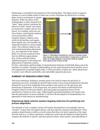Partitioning is controlled by the properties of the isolating phase. This phase can be an aqueous
solution or a novel soluble media in which one or more extractants are dissolved or a sorbing
phase (such as an inorganic or organic
polymer). While the nature of this
isolating phase is often assumed to be
“ideal,” under realistic conditions the
behavior of both “media” and solutes
are much more complex and not well
known. For example, metal ions can
form clusters, metal-ligand complexes
can be polynuclear, hybrid
inorganic/organic complexes may
collect at the interface, and organic-
phase ligands may self-assemble into
organized structures at various length
scales. This collective behavior may
lead to detrimental phase phenomena
[e.g., the separation of the organic
phase of a solvent extraction system
                                         Figure 1: Third-phase formation in a solvent extraction system
into two different organic phases        upon changes in solute concentration or temperature is shown at
(Fig. 1)] but could also lead to         right; the original biphasic system from which the middle,
significant progress in the design and brown phase forms is shown at left.
deployment of separation systems.
For this, a description and knowledge of supramolecular chemistry in both bulk phases and at the
interfaces are needed. Through an understanding of such weak interaction forces and their role in
such organization at multiple length scales, it will be possible to exploit new “phase phenomena”
to achieve more efficient, predictable, and controllable separation processes.

SUMMARY OF RESEARCH DIRECTIONS

Near-term technology challenges currently point to the need for improved specificity in
separations processes, including the need for better means of recovering transplutonium elements
destined for recycle from lanthanide fission products, and control over the speciation and
partitioning of neptunium. In the longer term, new process flowsheets would benefit from
complete control over the mass balance, delivering improved separation factors for the
constituents of interest in fewer steps. Addressing this generalized problem will require more
than the optimization of current methods; it will drive the development of fundamentally new
approaches to both selectivity and partitioning.

Engineering highly selective systems targeting metal ions for partitioning and
process diagnostics

The demands of such a complex mixture will require the production of exceedingly selective
“receptor” systems that will support species- and class-specific extraction and separation. These
receptors should function within an overall system that allows for facile separation of the target
from the bulk (e.g., by phase separation). Another key need is the development of dual-function
receptors that function as species- and class-specific sensors. Such systems, used individually or


130                                                                         Priority Research Direction 5
 