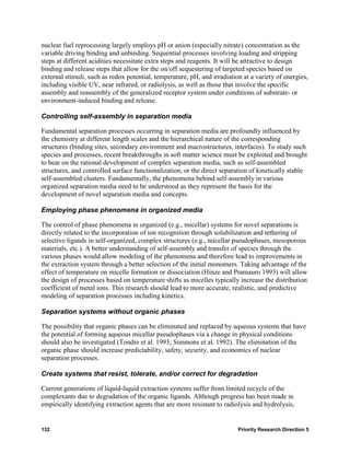 nuclear fuel reprocessing largely employs pH or anion (especially nitrate) concentration as the
variable driving binding and unbinding. Sequential processes involving loading and stripping
steps at different acidities necessitate extra steps and reagents. It will be attractive to design
binding and release steps that allow for the on/off sequestering of targeted species based on
external stimuli, such as redox potential, temperature, pH, and irradiation at a variety of energies,
including visible UV, near infrared, or radiolysis, as well as those that involve the specific
assembly and reassembly of the generalized receptor system under conditions of substrate- or
environment-induced binding and release.

Controlling self-assembly in separation media

Fundamental separation processes occurring in separation media are profoundly influenced by
the chemistry at different length scales and the hierarchical nature of the corresponding
structures (binding sites, secondary environment and macrostructures, interfaces). To study such
species and processes, recent breakthroughs in soft matter science must be exploited and brought
to bear on the rational development of complex separation media, such as self-assembled
structures, and controlled surface functionalization, or the direct separation of kinetically stable
self-assembled clusters. Fundamentally, the phenomena behind self-assembly in various
organized separation media need to be understood as they represent the basis for the
development of novel separation media and concepts.

Employing phase phenomena in organized media

The control of phase phenomena in organized (e.g., micellar) systems for novel separations is
directly related to the incorporation of ion recognition through solubilization and tethering of
selective ligands in self-organized, complex structures (e.g., micellar pseudophases, mesoporous
materials, etc.). A better understanding of self-assembly and transfer of species through the
various phases would allow modeling of the phenomena and therefore lead to improvements in
the extraction system through a better selection of the initial monomers. Taking advantage of the
effect of temperature on micelle formation or dissociation (Hinze and Pramauro 1993) will allow
the design of processes based on temperature shifts as micelles typically increase the distribution
coefficient of metal ions. This research should lead to more accurate, realistic, and predictive
modeling of separation processes including kinetics.

Separation systems without organic phases

The possibility that organic phases can be eliminated and replaced by aqueous systems that have
the potential of forming aqueous micellar pseudophases via a change in physical conditions
should also be investigated (Tondre et al. 1993; Simmons et al. 1992). The elimination of the
organic phase should increase predictability, safety, security, and economics of nuclear
separation processes.

Create systems that resist, tolerate, and/or correct for degradation

Current generations of liquid-liquid extraction systems suffer from limited recycle of the
complexants due to degradation of the organic ligands. Although progress has been made in
empirically identifying extraction agents that are more resistant to radiolysis and hydrolysis,


132                                                                       Priority Research Direction 5
 