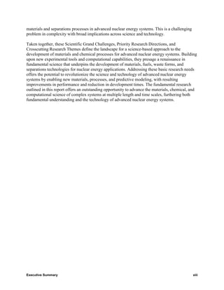materials and separations processes in advanced nuclear energy systems. This is a challenging
problem in complexity with broad implications across science and technology.

Taken together, these Scientific Grand Challenges, Priority Research Directions, and
Crosscutting Research Themes define the landscape for a science-based approach to the
development of materials and chemical processes for advanced nuclear energy systems. Building
upon new experimental tools and computational capabilities, they presage a renaissance in
fundamental science that underpins the development of materials, fuels, waste forms, and
separations technologies for nuclear energy applications. Addressing these basic research needs
offers the potential to revolutionize the science and technology of advanced nuclear energy
systems by enabling new materials, processes, and predictive modeling, with resulting
improvements in performance and reduction in development times. The fundamental research
outlined in this report offers an outstanding opportunity to advance the materials, chemical, and
computational science of complex systems at multiple length and time scales, furthering both
fundamental understanding and the technology of advanced nuclear energy systems.




Executive Summary                                                                               xiii
 