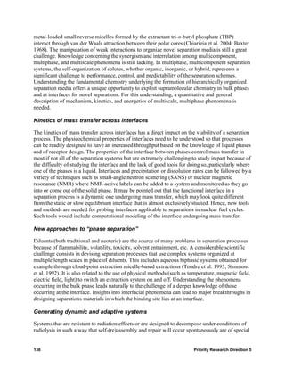 metal-loaded small reverse micelles formed by the extractant tri-n-butyl phosphate (TBP)
interact through van der Waals attraction between their polar cores (Chiarizia et al. 2004; Baxter
1968). The manipulation of weak interactions to organize novel separation media is still a great
challenge. Knowledge concerning the synergism and interrelation among multicomponent,
multiphase, and multiscale phenomena is still lacking. In multiphase, multicomponent separation
systems, the self-organization of solutes, whether organic, inorganic, or hybrid, represents a
significant challenge to performance, control, and predictability of the separation schemes.
Understanding the fundamental chemistry underlying the formation of hierarchically organized
separation media offers a unique opportunity to exploit supramolecular chemistry in bulk phases
and at interfaces for novel separations. For this understanding, a quantitative and general
description of mechanism, kinetics, and energetics of multiscale, multiphase phenomena is
needed.

Kinetics of mass transfer across interfaces

The kinetics of mass transfer across interfaces has a direct impact on the viability of a separation
process. The physicochemical properties of interfaces need to be understood so that processes
can be readily designed to have an increased throughput based on the knowledge of liquid phases
and of receptor design. The properties of the interface between phases control mass transfer in
most if not all of the separation systems but are extremely challenging to study in part because of
the difficulty of studying the interface and the lack of good tools for doing so, particularly where
one of the phases is a liquid. Interfaces and precipitation or dissolution rates can be followed by a
variety of techniques such as small-angle neutron scattering (SANS) or nuclear magnetic
resonance (NMR) where NMR-active labels can be added to a system and monitored as they go
into or come out of the solid phase. It may be pointed out that the functional interface in a
separation process is a dynamic one undergoing mass transfer, which may look quite different
from the static or slow equilibrium interface that is almost exclusively studied. Hence, new tools
and methods are needed for probing interfaces applicable to separations in nuclear fuel cycles.
Such tools would include computational modeling of the interface undergoing mass transfer.

New approaches to “phase separation”

Diluents (both traditional and neoteric) are the source of many problems in separation processes
because of flammability, volatility, toxicity, solvent entrainment, etc. A considerable scientific
challenge consists in devising separation processes that use complex systems organized at
multiple length scales in place of diluents. This includes aqueous biphasic systems obtained for
example through cloud-point extraction micelle-based extractions (Tondre et al. 1993; Simmons
et al. 1992). It is also related to the use of physical methods (such as temperature, magnetic field,
electric field, light) to switch an extraction system on and off. Understanding the phenomena
occurring in the bulk phase leads naturally to the challenge of a deeper knowledge of those
occurring at the interface. Insights into interfacial phenomena can lead to major breakthroughs in
designing separations materials in which the binding site lies at an interface.

Generating dynamic and adaptive systems

Systems that are resistant to radiation effects or are designed to decompose under conditions of
radiolysis in such a way that self-(re)assembly and repair will occur spontaneously are of special


136                                                                       Priority Research Direction 5
 