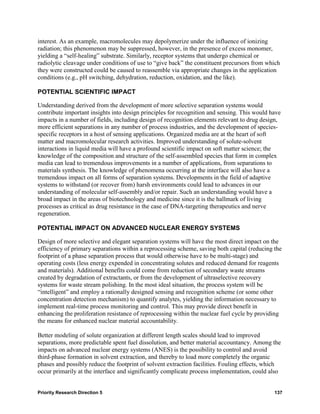 interest. As an example, macromolecules may depolymerize under the influence of ionizing
radiation; this phenomenon may be suppressed, however, in the presence of excess monomer,
yielding a “self-healing” substrate. Similarly, receptor systems that undergo chemical or
radiolytic cleavage under conditions of use to “give back” the constituent precursors from which
they were constructed could be caused to reassemble via appropriate changes in the application
conditions (e.g., pH switching, dehydration, reduction, oxidation, and the like).

POTENTIAL SCIENTIFIC IMPACT

Understanding derived from the development of more selective separation systems would
contribute important insights into design principles for recognition and sensing. This would have
impacts in a number of fields, including design of recognition elements relevant to drug design,
more efficient separations in any number of process industries, and the development of species-
specific receptors in a host of sensing applications. Organized media are at the heart of soft
matter and macromolecular research activities. Improved understanding of solute-solvent
interactions in liquid media will have a profound scientific impact on soft matter science; the
knowledge of the composition and structure of the self-assembled species that form in complex
media can lead to tremendous improvements in a number of applications, from separations to
materials synthesis. The knowledge of phenomena occurring at the interface will also have a
tremendous impact on all forms of separation systems. Developments in the field of adaptive
systems to withstand (or recover from) harsh environments could lead to advances in our
understanding of molecular self-assembly and/or repair. Such an understanding would have a
broad impact in the areas of biotechnology and medicine since it is the hallmark of living
processes as critical as drug resistance in the case of DNA-targeting therapeutics and nerve
regeneration.

POTENTIAL IMPACT ON ADVANCED NUCLEAR ENERGY SYSTEMS

Design of more selective and elegant separation systems will have the most direct impact on the
efficiency of primary separations within a reprocessing scheme, saving both capital (reducing the
footprint of a phase separation process that would otherwise have to be multi-stage) and
operating costs (less energy expended in concentrating solutes and reduced demand for reagents
and materials). Additional benefits could come from reduction of secondary waste streams
created by degradation of extractants, or from the development of ultraselective recovery
systems for waste stream polishing. In the most ideal situation, the process system will be
“intelligent” and employ a rationally designed sensing and recognition scheme (or some other
concentration detection mechanism) to quantify analytes, yielding the information necessary to
implement real-time process monitoring and control. This may provide direct benefit in
enhancing the proliferation resistance of reprocessing within the nuclear fuel cycle by providing
the means for enhanced nuclear material accountability.

Better modeling of solute organization at different length scales should lead to improved
separations, more predictable spent fuel dissolution, and better material accountancy. Among the
impacts on advanced nuclear energy systems (ANES) is the possibility to control and avoid
third-phase formation in solvent extraction, and thereby to load more completely the organic
phases and possibly reduce the footprint of solvent extraction facilities. Fouling effects, which
occur primarily at the interface and significantly complicate process implementation, could also


Priority Research Direction 5                                                                 137
 