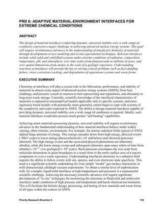 PRD 6: ADAPTIVE MATERIAL-ENVIRONMENT INTERFACES FOR
EXTREME CHEMICAL CONDITIONS

ABSTRACT

The design of material interfaces conferring dynamic, universal stability over a wide range of
conditions represent a major challenge in achieving advanced nuclear energy systems. This goal
will require revolutionary advances in the understanding of interfacial chemistry of materials
through developments in new modeling and in situ experimental techniques. Relevant interfaces
include solid-solid and solid-fluid systems under extreme conditions of radiation, composition,
temperature, pH, and atmosphere, over time scales from femtoseconds to millions of years, and
over spatial dimensions from atomic to the scale of a geologic repository. Understanding
reactions at interfaces will provide the key to solving critical problems such as fuel cladding
failure, stress corrosion cracking, and degradation of separations systems and waste forms.

EXECUTIVE SUMMARY

Chemistry at interfaces will play a crucial role in the fabrication, performance, and stability of
materials in almost every aspect of advanced nuclear energy systems (ANES), from fuel,
claddings, and pressure vessels in reactors to fuel reprocessing and separations, and ultimately to
long-term waste storage. Currently, scientific knowledge of the interfacial characteristics of
materials is captured in semiempirical models applicable only to specific systems, and more
rigorously based models with potentially more generality cannot begin to cope with systems of
the complexity and scales expected in ANES. The ability to design material interfaces capable of
providing dynamic, universal stability over a wide range of conditions is required. Ideally, such
material interfaces would also possess much greater “self-healing” capabilities.

Achieving smart materials possessing dynamic, universal stability will require revolutionary
advances in the fundamental understanding of how material interfaces behave under widely
varying, often extreme, environments. For example, the intense radiation fields typical of ANES
deposit large amounts of energy. This energy cascades down from high-energy, physical events
(~MeV scale) to lower energy physicochemical (~eV and below) and chemical processes
(thermal). The high-energy events and the associated physical phenomena are inherently
ultrafast, while the lower energy events and subsequent chemistry span many orders of time from
ultrafast (~10–15 s) to geological (~106 years). Such processes encompass the size scale from
molecular dimensions to grain boundaries in a waste form to the entire surface area of a reactor
component or even a waste repository. Understanding interfacial chemistry in a radiation field
requires the ability to follow events with site, species, and even electronic-state specificity. This
need is a significant scientific undertaking for even simple “model” gas-surface interactions in
well-characterized, ultrahigh-vacuum experiments. To obtain a similar level of sophistication
with, for example, liquid/solid interfaces at high temperatures and pressures is a monumental
scientific challenge. Achieving the necessary scientific advances will require significant
development of “in situ” techniques for monitoring the chemistry at fluid/solid and solid/solid
interfaces under conditions of high pressure and temperature and harsh chemical environments.
This will facilitate the holistic design, processing, and testing of new materials and waste forms
of all types within the context of ANES.


Priority Research Direction 6                                                                    139
 