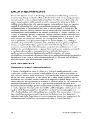 SUMMARY OF RESEARCH DIRECTIONS

This research direction focuses on developing a transformational understanding of material-
phase interfaces through coordinated efforts to develop and use both new modeling capabilities
and techniques for in situ investigation of interfacial behavior. The scope includes solid-solid
grain or phase boundaries within materials as may be encountered in future reactor fuels,
cladding, structural materials, solid separations agents, engineered waste forms, and repository
materials. It includes interfaces where gases and liquids contact such materials. It includes
interfaces that occur in the synthesis or fabrication of materials, as well as the interfaces that
occur in the functional life of the materials. A recurring theme will be the dynamic nature of the
interfaces and their ability to adapt to, and maintain their stability in, changing conditions over
extremes of temperature, pressure, composition, radiation, and spatial (atomic to kilometer) and
temporal scales (10–15 s to 106 years). A tremendous variety of materials will be used in ANES.
These materials will often involve actinides and fission products, either as constituents (e.g.,
fuels or waste forms) or as species interacting with the material interface (e.g., cladding or
adsorbent). They could include pure metals, alloys, refractory materials, glasses, composites,
minerals, or engineered adsorbents. Questions fall within the following emphasis areas:
phenomena occurring at the solid-solid interface; energy deposition and transport at or near
interfaces; fast and ultrafast dynamics of species, electronically excited molecules, and radicals
at interfaces; radiation-induced chemistry at interfaces; and molecule-to-micron
stability/corrosion mechanisms. Fundamental scientific investigations will require
interdisciplinary cooperation involving experiment, theory, and simulation that in turn depend on
the realization of new characterization techniques and predictive theoretical tools. Challenges
within the emphasis areas will be described in detail below.

SCIENTIFIC CHALLENGES

Phenomena occurring at solid-solid interfaces

In the case of solid-solid interfaces, development of multi-scale modeling of complex phase
systems must consider transport properties and radiation effects. In nuclear-waste glasses or
glass composite materials, or GCMs (Lee et al. 2006), the interface between crystalline phases
and the glass matrix is of interest. In glass systems, for example, the precipitation of metallic
particles may have a dramatic influence on the linked properties of electron transport and ionic
conductivity at the metal-glass interface. In the area of radiation damage, the aim is to establish a
fundamental understanding of the effects of grain boundaries and extended defects due to
transmutation reactions and gas generation on the ability of materials to accommodate strain due
to volume expansion. This is especially important for GCMs or polyphase ceramics, as shown in
Fig. 1, in which the actinides partition strongly between the various phases (Lumpkin et al.
1995). Solid-solid along with solid-liquid interfaces control the final microstructure of the waste
forms in polyphase ceramics, through the grain size distribution arising from the ceramic
processing, in particular the evolution of the microstructure during sintering, which controls the
confinement properties (leaching, gas migration, and release at the grain boundaries).




140                                                                       Priority Research Direction 6
 