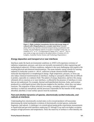 Figure 1: High-resolution transmission electron microscope image of
                   reduced rutile (Magneli phase) in a ceramic waste form. Extended
                   planar defects may facilitate elemental transport during crystallization and
                   cooling, once the buffering capacity of oxygen is exceeded. In this case, re-
                   oxidation of Ti3+ to Ti4+ is compensated by uptake of Ca2+ and Al3+. The Ca
                   may reside on large sites located on the planar defects. (Courtesy of G. R.
                   Lumpkin, Australian Nuclear Science and Technology Organization.)

Energy deposition and transport at or near interfaces

Interfaces under the harsh environmental conditions in ANES will experience extremes of
radiation, temperature, pressure, and stress not normally encountered in other engineering and
technological endeavors. Of these conditions, radiation is the most challenging with regard to the
resulting physical and chemical transformations. The mean inelastic energy transfer by ionizing
radiation in molecular systems is ~60 eV, sufficient to break chemical bonds leading to
molecular decomposition or morphological change. High temperature, pressure, or stress can
also induce chemical transformations at interfaces, leading to synergistic effects that are difficult
to predict, especially in a radiation field. The pattern of energy disposition, and how this energy
ultimately drives reactions at or near interfaces, is affected by the presence of interfaces in ways
that are not understood. For example, thermal and hyperthermal electrons, holes, and excitons
produced in a solid/liquid mixture often become trapped at the interface, where they can induce
reactions. The migration of these relatively low-energy, secondary species to or through
interfaces is relatively unexplored, and the processes responsible for the transfer of this energy to
absorbed, adsorbed, or near-surface species must be examined.

Fast and ultrafast dynamics of species, electronically excited molecules, and
radicals at interfaces

Understanding how electronically excited states evolve toward products will necessitate
determining the initial mechanistic evolution of electronically excited species, molecular
fragments, and radicals. A challenge is to extend optical pump-probe experiments measurements
to liquid/solid and gas/solid interfaces employing UV through X-ray and even higher excitation
energies at high pressures and temperatures. Since the reactivity of surfaces is often laterally site


Priority Research Direction 6                                                                      141
 