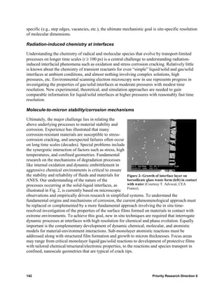 specific (e.g., step edges, vacancies, etc.), the ultimate mechanistic goal is site-specific resolution
of molecular dimensions.

Radiation-induced chemistry at interfaces

Understanding the chemistry of radical and molecular species that evolve by transport-limited
processes on longer time scales (t ≥ 100 ps) is a central challenge to understanding radiation-
induced interfacial phenomena such as oxidation and stress corrosion cracking. Relatively little
is known about the chemistry of transient reactants for even “simple” liquid/solid and gas/solid
interfaces at ambient conditions, and almost nothing involving complex solutions, high
pressures, etc. Environmental scanning electron microscopy now in use represents progress in
investigating the properties of gas/solid interfaces at moderate pressures with modest time
resolution. New experimental, theoretical, and simulation approaches are needed to gain
comparable information for liquid/solid interfaces at higher pressures with reasonably fast time
resolution.

Molecule-to-micron stability/corrosion mechanisms

Ultimately, the major challenge lies in relating the
above underlying processes to material stability and
corrosion. Experience has illustrated that many
corrosion-resistant materials are susceptible to stress-
corrosion cracking, and unexpected failures often occur
on long time scales (decades). Special problems include
the synergistic interaction of factors such as stress, high
temperatures, and confined geometries. Fundamental
research on the mechanisms of degradation processes
like internal oxidation and dynamic embrittlement in
aggressive chemical environments is critical to ensure
the stability and reliability of fluids and materials for   Figure 2: Growth of interface layer on
ANES. Our understanding of the nature of the                borosilicate glass waste form (left) in contact
processes occurring at the solid-liquid interfaces, as      with water (Courtesy T. Advocat, CEA
                                                            France).
illustrated in Fig. 2, is currently based on microscopic
observations and empirically driven research in simplified systems. To understand the
fundamental origins and mechanisms of corrosion, the current phenomenological approach must
be replaced or complemented by a more fundamental approach involving the in situ time-
resolved investigation of the properties of the surface films formed on materials in contact with
extreme environments. To achieve this goal, new in situ techniques are required that interrogate
dynamic processes at interfaces with high resolution for chemical and phase evolution. Equally
important is the complementary development of dynamic chemical, molecular, and atomistic
models for material-environment interactions. Sub-monolayer atomistic reactions must be
addressed along with structured film formation and growth to micron thicknesses. Focus areas
may range from critical monolayer liquid/gas/solid reactions to development of protective films
with tailored chemical/structural/electronic properties, to the reactions and species transport in
confined, nanoscale geometries that are typical of crack tips.




142                                                                            Priority Research Direction 6
 