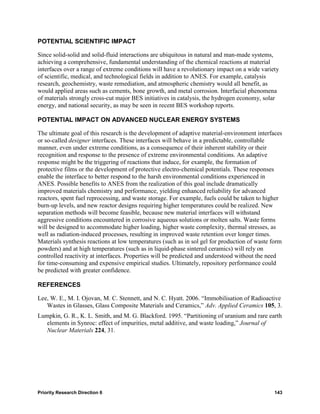 POTENTIAL SCIENTIFIC IMPACT

Since solid-solid and solid-fluid interactions are ubiquitous in natural and man-made systems,
achieving a comprehensive, fundamental understanding of the chemical reactions at material
interfaces over a range of extreme conditions will have a revolutionary impact on a wide variety
of scientific, medical, and technological fields in addition to ANES. For example, catalysis
research, geochemistry, waste remediation, and atmospheric chemistry would all benefit, as
would applied areas such as cements, bone growth, and metal corrosion. Interfacial phenomena
of materials strongly cross-cut major BES initiatives in catalysis, the hydrogen economy, solar
energy, and national security, as may be seen in recent BES workshop reports.

POTENTIAL IMPACT ON ADVANCED NUCLEAR ENERGY SYSTEMS

The ultimate goal of this research is the development of adaptive material-environment interfaces
or so-called designer interfaces. These interfaces will behave in a predictable, controllable
manner, even under extreme conditions, as a consequence of their inherent stability or their
recognition and response to the presence of extreme environmental conditions. An adaptive
response might be the triggering of reactions that induce, for example, the formation of
protective films or the development of protective electro-chemical potentials. These responses
enable the interface to better respond to the harsh environmental conditions experienced in
ANES. Possible benefits to ANES from the realization of this goal include dramatically
improved materials chemistry and performance, yielding enhanced reliability for advanced
reactors, spent fuel reprocessing, and waste storage. For example, fuels could be taken to higher
burn-up levels, and new reactor designs requiring higher temperatures could be realized. New
separation methods will become feasible, because new material interfaces will withstand
aggressive conditions encountered in corrosive aqueous solutions or molten salts. Waste forms
will be designed to accommodate higher loading, higher waste complexity, thermal stresses, as
well as radiation-induced processes, resulting in improved waste retention over longer times.
Materials synthesis reactions at low temperatures (such as in sol gel for production of waste form
powders) and at high temperatures (such as in liquid-phase sintered ceramics) will rely on
controlled reactivity at interfaces. Properties will be predicted and understood without the need
for time-consuming and expensive empirical studies. Ultimately, repository performance could
be predicted with greater confidence.

REFERENCES

Lee, W. E., M. I. Ojovan, M. C. Stennett, and N. C. Hyatt. 2006. “Immobilisation of Radioactive
   Wastes in Glasses, Glass Composite Materials and Ceramics,” Adv. Applied Ceramics 105, 3.
Lumpkin, G. R., K. L. Smith, and M. G. Blackford. 1995. “Partitioning of uranium and rare earth
   elements in Synroc: effect of impurities, metal additive, and waste loading,” Journal of
   Nuclear Materials 224, 31.




Priority Research Direction 6                                                                 143
 