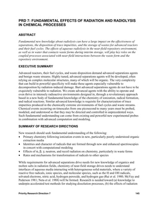 PRD 7: FUNDAMENTAL EFFECTS OF RADIATION AND RADIOLYSIS
IN CHEMICAL PROCESSES

ABSTRACT

Fundamental new knowledge about radiolysis can have a large impact on the effectiveness of
separations, the disposition of trace impurities, and the storage of wastes for advanced reactors
and their fuel cycles. The effects of aqueous radiolysis in the near-field repository environment,
as well as in water that contacts waste forms during interim storage, will play key roles on the
coupled processes associated with near-field interactions between the waste form and the
repository environment.

EXECUTIVE SUMMARY

Advanced reactors, their fuel cycles, and waste disposition demand advanced separations agents
and benign waste streams. Highly tuned, advanced separations agents will be developed, often
relying on complex molecular structures, many of which will be organic. The very complexity
that can build in powerful specificity will make these agents especially vulnerable to
decomposition by radiation-induced damage. Burt advanced separations agents do not have to be
exquisitely vulnerable to radiation. We create advanced agents with the ability to operate and
even thrive in intensely radioactive environments designed in, through a revolutionary approach
based in a new body of fundamental knowledge of the chemistry of ionization, radical formation,
and radical reactions. Similar advanced knowledge is requisite for characterization of trace
impurities produced in the chemically extreme environments of fuel cycles and waste streams.
Chemical events occurring on timescales from one picosecond to many years must be probed,
modeled, and understood so that they may be directed and controlled in unprecedented ways.
Such fundamental understanding can come from existing and powerful new experimental probes
in combination with advanced computation and modeling.

SUMMARY OF RESEARCH DIRECTIONS

New research should seek fundamental understanding of the following:
• Primary chemistry following ionization events in new, particularly poorly understood organic
  extraction media
• Identities and character of radicals that are formed through new and enhanced spectroscopies
  in concert with computational modeling
• Effects of α, β, γ, neutron, and recoil radiation on chemistry, particularly in waste forms
• Rates and mechanisms for transformation of radicals to other species

While requirements for advanced separations drive needs for new knowledge of organics and
molten salts in radiation fields, chemistry of near-field storage drives needs to understand
interfaces of aqueous media interacting with heterogeneous solid materials, where a variety of
reactive free radicals, ionic species, and molecular species, such as the H and OH radicals,
solvated electrons, nitric acid, hydrogen peroxide, and hydrogen gas (Rai et al. 1980; McVay and
Pederson 1981; Neta et al. 1988) will be formed. Research is needed toward (a) knowledge to
underpin accelerated test methods for studying dissolution processes, (b) the effects of radiation


Priority Research Direction 7                                                                   145
 