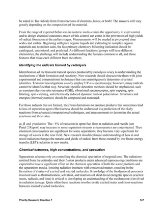 be asked is: Do radicals form from reactions of electrons, holes, or both? The answers will vary
greatly depending on the composition of the material.

From the range of expected behaviors in neoteric media comes the opportunity to exert control
and to design chemical outcomes; much of this control can come in the prevention of high yields
of radical formation at the earliest stages. Measurements will be needed at picosecond time
scales and earlier. Beginning with pure organic liquids and extending to complex organic
materials and to molten salts, the fast primary chemistry following ionization should be
catalogued, understood, and predicted. As different functional groups will have different
chemistries, the challenge will include understanding the features common to all, and those
features that make each different from the others.

Identifying the radicals formed by radiolysis

Identification of the transient radical species produced by radiolysis is key to understanding the
mechanisms of their formation and reactivity. New research should characterize them with joint
experimental and computational techniques that can unambiguously determine structural
identities. Transient investigations usually employ UV-vis spectroscopy; however, many radicals
cannot be identified that way. Structure-specific detection methods should be emphasized, such
as transient electron spin resonance (ESR), vibrational spectroscopies, spin trapping, spin
labeling, spin clocking, and chemically induced dynamic nuclear polarization. Structures and
energies (thermodynamics) should be computed and measured.

For those radicals that are formed, their transformations to produce products that sometimes lead
to loss of separation agent effectiveness should be understood via prediction of the likely
reactions from advanced computational techniques, and measurements to determine the actual
reactions and their rates.

α, β, and γ radiation. The ~5% of radiation in spent fuel from α radiation and recoils (see
Panel 2 Report) may increase in some separation streams as transuranics are concentrated. Their
chemical consequences are significant for some separations; they become very significant for
storage of wastes in the near field. New research should enhance understanding of how α and
recoil radiation changes the natures and yields of radical from those created by low linear energy
transfer (LET) radiation in new media.

Chemical extremes, high concentrations, and speciation

Separations schemes rely on controlling the chemical speciation of targeted ions. The radiations
emitted from the actinides and their fission products under advanced reprocessing conditions are
expected to have a significant effect on the chemical speciation of both the waste products and
the separations media. Ionizing radiation interacts with condensed matter, resulting in the
formation of clusters of excited and ionized molecules. Knowledge of the fundamental processes
involved such as thermalization, solvation, and reactions of short-lived energetic species (excited
states, radicals, and ions) is critical to developing an understanding of the mechanism(s) involved
in radiation damage. Quite often these reactions involve exotic excited states and cross-reactions
between ionized/excited molecules.



Priority Research Direction 7                                                                  147
 
