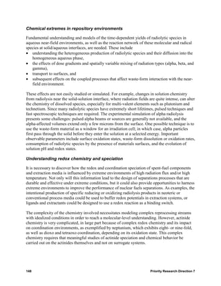 Chemical extremes in repository environments

Fundamental understanding and models of the time-dependent yields of radiolytic species in
aqueous near-field environments, as well as the reaction network of these molecular and radical
species at solid/aqueous interfaces, are needed. These include
• understanding the heterogeneous production of radiolytic species and their diffusion into the
   homogeneous aqueous phase,
• the effects of dose gradients and spatially variable mixing of radiation types (alpha, beta, and
   gamma),
• transport to surfaces, and
• subsequent effects on the coupled processes that affect waste-form interaction with the near-
   field environment.

These effects are not easily studied or simulated. For example, changes in solution chemistry
from radiolysis near the solid-solution interface, where radiation fields are quite intense, can alter
the chemistry of dissolved species, especially for multi-valent elements such as plutonium and
technetium. Since many radiolytic species have extremely short lifetimes, pulsed techniques and
fast spectroscopic techniques are required. The experimental simulation of alpha radiolysis
presents some challenges: pulsed alpha beams or sources are generally not available, and the
alpha-affected volumes extend only a few microns from the surface. One possible technique is to
use the waste-form material as a window for an irradiation cell; in which case, alpha particles
first pass through the solid before they enter the solution at a selected energy. Important
observable parameters include surface oxidation states, waste-form dissolution or oxidation rates,
consumption of radiolytic species by the presence of materials surfaces, and the evolution of
solution pH and redox states.

Understanding redox chemistry and speciation

It is necessary to discover how the redox and coordination speciation of spent-fuel components
and extraction media is influenced by extreme environments of high radiation flux and/or high
temperature. Not only will this information lead to the design of separations processes that are
durable and effective under extreme conditions, but it could also provide opportunities to harness
extreme environments to improve the performance of nuclear fuels separations. As examples, the
intentional production of specific reducing or oxidizing radiolysis products in neoteric or
conventional process media could be used to buffer redox potentials in extraction systems, or
ligands and extractants could be designed to use a redox reaction as a binding switch.

The complexity of the chemistry involved necessitates modeling complex reprocessing streams
with idealized conditions in order to reach a molecular-level understanding. However, actinide
chemistry is very complicated, in large part because of complex redox chemistry and its impact
on coordination environments, as exemplified by neptunium, which exhibits eight- or nine-fold,
as well as dioxo and tetraoxo coordination, depending on its oxidation state. This complex
chemistry requires that meaningful studies of actinide speciation and chemical behavior be
carried out on the actinides themselves and not on surrogate systems.




148                                                                        Priority Research Direction 7
 