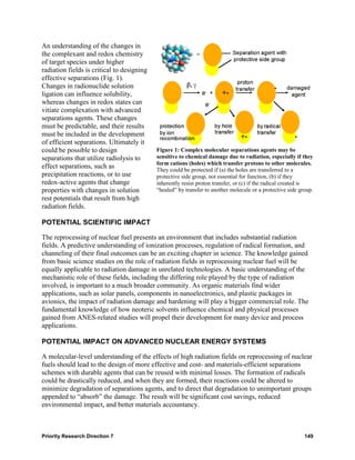 An understanding of the changes in
the complexant and redox chemistry
of target species under higher
radiation fields is critical to designing
effective separations (Fig. 1).
Changes in radionuclide solution
ligation can influence solubility,
whereas changes in redox states can
vitiate complexation with advanced
separations agents. These changes
must be predictable, and their results
must be included in the development
of efficient separations. Ultimately it
could be possible to design                 Figure 1: Complex molecular separations agents may be
separations that utilize radiolysis to      sensitive to chemical damage due to radiation, especially if they
                                            form cations (holes) which transfer protons to other molecules.
effect separations, such as                 They could be protected if (a) the holes are transferred to a
precipitation reactions, or to use          protective side group, not essential for function, (b) if they
redox-active agents that change             inherently resist proton transfer, or (c) if the radical created is
properties with changes in solution         “healed” by transfer to another molecule or a protective side group.
rest potentials that result from high
radiation fields.

POTENTIAL SCIENTIFIC IMPACT

The reprocessing of nuclear fuel presents an environment that includes substantial radiation
fields. A predictive understanding of ionization processes, regulation of radical formation, and
channeling of their final outcomes can be an exciting chapter in science. The knowledge gained
from basic science studies on the role of radiation fields in reprocessing nuclear fuel will be
equally applicable to radiation damage in unrelated technologies. A basic understanding of the
mechanistic role of these fields, including the differing role played by the type of radiation
involved, is important to a much broader community. As organic materials find wider
applications, such as solar panels, components in nanoelectronics, and plastic packages in
avionics, the impact of radiation damage and hardening will play a bigger commercial role. The
fundamental knowledge of how neoteric solvents influence chemical and physical processes
gained from ANES-related studies will propel their development for many device and process
applications.

POTENTIAL IMPACT ON ADVANCED NUCLEAR ENERGY SYSTEMS

A molecular-level understanding of the effects of high radiation fields on reprocessing of nuclear
fuels should lead to the design of more effective and cost- and materials-efficient separations
schemes with durable agents that can be reused with minimal losses. The formation of radicals
could be drastically reduced, and when they are formed, their reactions could be altered to
minimize degradation of separations agents, and to direct that degradation to unimportant groups
appended to “absorb” the damage. The result will be significant cost savings, reduced
environmental impact, and better materials accountancy.



Priority Research Direction 7                                                                               149
 