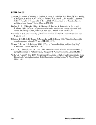 REFERENCES

Allen, D., G. Baston, A. Bradley, T. Gorman, A. Haile, I. Hamblett, J. E. Hatter, M. J. F. Healey,
    B. Hodgson, R. Lewin, K. V. Lovell, B. Newton, W. R. Pitner, D. W. Rooney, D. Sanders,
    K. R. Seddon, H. E. Sims, and R. C. Thied. 2002. “An investigation of the radiochemical
    stability of ionic liquids,” Green Chem. 4, 152–158.
Berthon, L., S. I. Nikitenko, I. Bisel, C. Berthon, M. Faucon, B. Saucerotte, N. Zorza, and
   P. Moisy. 2006. “Influence of gamma irradiation on hydrophobic room-temperature ionic
   liquids [BuMeIm]PF6 and [BuMeIm](CF3SO2)2N,” Dalton Trans. 2526–2534.
Cleveland, J. 1970. The Chemistry of Plutonium, Gordon and Breach Science Publishers: New
   York, pp. 653.
Kubatko, K. A. H., K. B. Helean, A. Navrotsky, and P. C. Burns. 2003. “Stability of peroxide-
   containing uranyl minerals,” Science 302, 1191–1193.
McVay, G. L., and L. R. Pederson. 1981. “Effect of Gamma Radiation on Glass Leaching,”
  J. American Ceramic Society 64, 154.
Rai, D., R. G. Strickert, and J. L. Ryan. 1980. “Alpha-Radiation Induced Production of HNO3
   during Dissolution of Pu Compounds,” Inorganic & Nuclear Chemistry Letters 16, 551.
Wishart, J. F., and P. Neta. 2003. “Spectrum and Reactivity of the Solvated Electron in the Ionic
   Liquid Methyltributylammonium Bis(trifluoromethylsulfonyl)imide,” J. Phys. Chem B 107,
   7261–7267.




150                                                                     Priority Research Direction 7
 