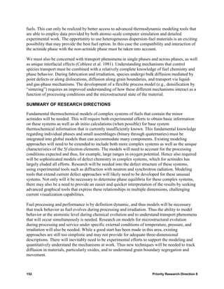 fuels. This can only be realized by better access to advanced thermodynamic modeling tools that
are able to employ data provided by both atomic-scale computer simulation and detailed
experimental work. The opportunity to use heterogeneous dispersion-fuel materials is an exciting
possibility that may provide the best fuel option. In this case the compatibility and interaction of
the actinide phase with the non-actinide phase must be taken into account.

We must also be concerned with transport phenomena in single phases and across phases, as well
as unique interfacial effects (Coblenz et al. 1981). Understanding mechanisms that control
species transport must be combined with a relatively complete knowledge of fuel chemistry and
phase behavior. During fabrication and irradiation, species undergo bulk diffusion mediated by
point defects or along dislocations, diffusion along grain boundaries, and transport via liquid-
and gas-phase mechanisms. The development of a flexible process model (e.g., densification by
“sintering”) requires an improved understanding of how these different mechanisms interact as a
function of processing conditions and the microstructural state of the material.

SUMMARY OF RESEARCH DIRECTIONS

Fundamental thermochemical models of complex systems of fuels that contain the minor
actinides will be needed. This will require both experimental efforts to obtain basic information
on these systems as well as ab initio calculations (when possible) for base system
thermochemical information that is currently insufficiently known. This fundamental knowledge
regarding individual phases and small assemblages (binary through quaternaries) must be
integrated into global models than can accommodate many components. Existing modeling
approaches will need to be extended to include both more complex systems as well as the unique
characteristics of the 5f electron elements. The models will need to account for the processing
conditions expected and thus, for example, large ranges in oxygen potential. Hence also required
will be sophisticated models of defect chemistry in complex systems, which for actinides has
largely eluded all efforts. Research will be needed into the defect structure of these systems,
using experimental tools such as diffraction with neutron and synchrotron radiation. Modeling
tools that extend current defect approaches will likely need to be developed for these unusual
systems. Not only will it be necessary to determine phase equilibria for these complex systems,
there may also be a need to provide an easier and quicker interpretation of the results by seeking
advanced graphical tools that express these relationships in multiple dimensions, challenging
current visualization capabilities.

Fuel processing and performance is by definition dynamic, and thus models will be necessary
that track behavior as fuel evolves during processing and irradiation. Thus the ability to model
behavior at the atomistic level during chemical evolution and to understand transport phenomena
that will occur simultaneously is needed. Research on models for microstructural evolution
during processing and service under specific external conditions of temperature, pressure, and
irradiation will also be needed. While a good start has been made in this area, existing
approaches are still too simplistic and may not provide for adequate three-dimensional
descriptions. There will inevitably need to be experimental efforts to support the modeling and
quantitatively understand the mechanisms at work. Thus new techniques will be needed to track
diffusion in materials, particularly oxides, and to understand grain boundary segregation and
movement.



152                                                                      Priority Research Direction 8
 