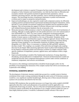 development and evolution is required. If progress has been made in predicting accurately the
      energetics of alloy formation and transformation, very little has been done to efficiently and
      accurately estimate with quantum-mechanical approach kinetic parameters, such as
      mobilities and energy barriers, and other quantities, such as interfacial and grain boundary
      energies. This knowledge becomes of paramount importance to predict microstructure
      evolution and its impact on properties and performance.
•     Improved methodologies are also required to model multi-component systems, by efficiently
      coupling quantum-mechanical-based experimental and phenomenological information, and to
      describe in a user-friendly environment coupled local equilibria and non-equilibrium phase
      diagrams. This will necessitate the support of efficient software tools to develop consistent
      and validated thermochemical databases that do not presently exist.
•     Molecular-dynamics (MD) simulation is ideal for elucidating the atomic-level mechanisms of
      sintering, although as usually applied it can only predict processes over a few nanoseconds of
      time (Schonfelder et al. 1997). For some systems, temperature-accelerated molecular
      dynamics can extend this to much longer times scales (Uberuaga et al. 2005), although the
      number of atomic species is still limited to a few tens of thousands. Simulation of the
      microstructural evolution itself therefore requires a different approach. Kinetic Monte Carlo
      (KMC) models for sintering offer the ability to simulate microstructural evolution during
      sintering of many hundreds or even thousands of particles of arbitrary shape and size
      (Braginsky et al. 2005). Thus, it is necessary to combine the MD and KMC methods to
      develop a model. This coupling is an example of the multi-time and length-scale coupling
      that must be developed. Other promising approaches based on phase-field modeling need to
      be developed to realistically predict microstructure evolution in complex materials under
      specific conditions of temperature, pressure, applied stress, and irradiation within a single
      framework.
•     Improved understanding is needed of the fundamental mechanisms of energy deposition,
      disordering, and amorphization in irradiated fuels. Chemical and thermodynamic models are
      needed that describe many-component heterogeneous systems under extreme conditions of
      irradiation, temperature, and corrosive environments.

The answers to the challenges mentioned above should be broad enough to allow for the
possibility of investigating the interaction of the complex nuclear fuel with its environment, and
in particular with cladding.

POTENTIAL SCIENTIFIC IMPACT

The development of electronic structure models that account for a variable extent of electron
correlations (from weak to strong correlations) through the entire series of 5f electrons systems
would be a very significant scientific breakthrough, allowing some of these unusual elemental
systems to be accurately described for the first time.

Similarly MD simulations that can predict processes over longer time scales coupled with KMC
approaches that allow multi-scale phenomena to be predicted would be applicable to an
exceptionally broad range of systems. The use of the derived fundamental property values for the
5f electron systems would allow the development of very complex solution models for some of
these highly defected systems. It would be a substantial scientific advance if the scale of



154                                                                       Priority Research Direction 8
 
