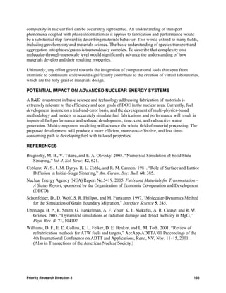 complexity in nuclear fuel can be accurately represented. An understanding of transport
phenomena coupled with phase information as it applies to fabrication and performance would
be a substantial step forward in describing materials behavior. This would extend to many fields,
including geochemistry and materials science. The basic understanding of species transport and
aggregation into phases/grains is tremendously complex. To describe that complexity on a
molecular-through-mesoscale level would significantly advance the understanding of how
materials develop and their resulting properties.

Ultimately, any effort geared towards the integration of computational tools that span from
atomistic to continuum scale would significantly contribute to the creation of virtual laboratories,
which are the holy grail of materials design.

POTENTIAL IMPACT ON ADVANCED NUCLEAR ENERGY SYSTEMS

A R&D investment in basic science and technology addressing fabrication of materials is
extremely relevant to the efficiency and cost goals of DOE in the nuclear area. Currently, fuel
development is done on a trial-and-error basis, and the development of multi-physics-based
methodology and models to accurately simulate fuel fabrications and performance will result in
improved fuel performance and reduced development, time, cost, and radioactive waste
generation. Multi-component modeling will advance the whole field of material processing. The
proposed development will produce a more efficient, more cost-effective, and less time-
consuming path to developing fuel with tailored properties.

REFERENCES

Braginsky, M. B., V. Tikare, and E. A. Olevsky. 2005. “Numerical Simulation of Solid State
   Sintering,” Int. J. Sol. Struc. 42, 621.
Coblenz, W. S., J. M. Dynys, R. L. Coble, and R. M. Cannon. 1981. “Role of Surface and Lattice
   Diffusion in Initial-Stage Sintering,” Am. Ceram. Soc. Bull. 60, 385.
Nuclear Energy Agency (NEA) Report No.5419. 2005. Fuels and Materials for Transmutation –
   A Status Report, sponsored by the Organization of Economic Co-operation and Development
   (OECD).
Schonfelder, D., D. Wolf, S. R. Phillpot, and M. Furtkamp. 1997. “Molecular-Dynamics Method
   for the Simulation of Grain Boundary Migration,” Interface Science 5, 245.
Uberuaga, B. P., R. Smith, G. Henkelman, A. F. Voter, K. E. Sickafus, A. R. Cleave, and R. W.
   Grimes. 2005. “Dynamical simulations of radiation damage and defect mobility in MgO,”
   Phys. Rev. B. 71, 104102.
Williams, D. F., E. D. Collins, K. L. Felker, D. E. Benker, and L. M. Toth. 2001. “Review of
   refrabrication methods for ATW fuels and targets,” AccApp/ADTTA’01 Proceedings of the
   4th International Conference on ADTT and Applications, Reno, NV, Nov. 11–15, 2001.
   (Also in Transactions of the American Nuclear Society.)




Priority Research Direction 8                                                                    155
 