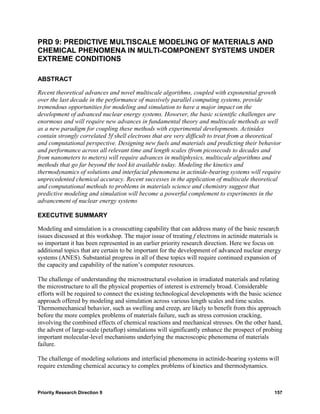 PRD 9: PREDICTIVE MULTISCALE MODELING OF MATERIALS AND
CHEMICAL PHENOMENA IN MULTI-COMPONENT SYSTEMS UNDER
EXTREME CONDITIONS

ABSTRACT

Recent theoretical advances and novel multiscale algorithms, coupled with exponential growth
over the last decade in the performance of massively parallel computing systems, provide
tremendous opportunities for modeling and simulation to have a major impact on the
development of advanced nuclear energy systems. However, the basic scientific challenges are
enormous and will require new advances in fundamental theory and multiscale methods as well
as a new paradigm for coupling these methods with experimental developments. Actinides
contain strongly correlated 5f shell electrons that are very difficult to treat from a theoretical
and computational perspective. Designing new fuels and materials and predicting their behavior
and performance across all relevant time and length scales (from picosecods to decades and
from nanometers to meters) will require advances in multiphysics, multiscale algorithms and
methods that go far beyond the tool kit available today. Modeling the kinetics and
thermodynamics of solutions and interfacial phenomena in actinide-bearing systems will require
unprecedented chemical accuracy. Recent successes in the application of multiscale theoretical
and computational methods to problems in materials science and chemistry suggest that
predictive modeling and simulation will become a powerful complement to experiments in the
advancement of nuclear energy systems

EXECUTIVE SUMMARY

Modeling and simulation is a crosscutting capability that can address many of the basic research
issues discussed at this workshop. The major issue of treating f electrons in actinide materials is
so important it has been represented in an earlier priority research direction. Here we focus on
additional topics that are certain to be important for the development of advanced nuclear energy
systems (ANES). Substantial progress in all of these topics will require continued expansion of
the capacity and capability of the nation’s computer resources.

The challenge of understanding the microstructural evolution in irradiated materials and relating
the microstructure to all the physical properties of interest is extremely broad. Considerable
efforts will be required to connect the existing technological developments with the basic science
approach offered by modeling and simulation across various length scales and time scales.
Thermomechanical behavior, such as swelling and creep, are likely to benefit from this approach
before the more complex problems of materials failure, such as stress corrosion cracking,
involving the combined effects of chemical reactions and mechanical stresses. On the other hand,
the advent of large-scale (petaflop) simulations will significantly enhance the prospect of probing
important molecular-level mechanisms underlying the macroscopic phenomena of materials
failure.

The challenge of modeling solutions and interfacial phenomena in actinide-bearing systems will
require extending chemical accuracy to complex problems of kinetics and thermodynamics.



Priority Research Direction 9                                                                   157
 