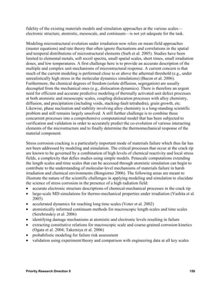 fidelity of the existing materials models and simulation approaches at the various scales—
electronic structure, atomistic, mesoscale, and continuum—is not yet adequate for the task.

Modeling microstructural evolution under irradiation now relies on mean-field approaches
(master equations) and rate theory that often ignore fluctuations and correlations in the spatial
and temporal distributions of microstructural elements (Surh et al. 2005). Studies have been
limited to elemental metals, soft recoil spectra, small spatial scales, short times, small irradiation
doses, and low temperatures. A first challenge here is to provide an accurate description of the
multiple and complex unit mechanisms of microstructural response. A current concern is that
much of the current modeling is performed close to or above the athermal threshold (e.g., under
unrealistically high stress in the molecular dynamics simulations) (Bacon et al. 2006).
Furthermore, the chemical degrees of freedom (solute diffusion, segregation) are usually
decoupled from the mechanical ones (e.g., dislocation dynamics). There is therefore an urgent
need for efficient and accurate predictive modeling of thermally activated unit defect processes
at both atomistic and mesoscopic scales, coupling dislocation processes with alloy chemistry,
diffusion, and precipitation (including voids, stacking-fault tetrahedra), grain growth, etc.
Likewise, phase nucleation and stability involving alloy chemistry is a long-standing scientific
problem and still remains largely unsolved. A still further challenge is to combine these
concurrent processes into a comprehensive computational model that has been subjected to
verification and validation in order to accurately predict the co-evolution of various interacting
elements of the microstructure and to finally determine the thermomechanical response of the
material component.

Stress corrosion cracking is a particularly important mode of materials failure which thus far has
not been addressed by modeling and simulation. The critical processes that occur at the crack tip
are known to be governed by a combination of high levels of chemical reactivity and local stress
fields, a complexity that defies studies using simple models. Petascale computations extending
the length scales and time scales that can be accessed through atomistic simulation can begin to
contribute to the understanding of molecular-level mechanisms of materials failure in harsh
irradiation and chemical environments (Bongiorno 2006). The following areas are meant to
illustrate the nature of the scientific challenges in applying modeling and simulation to elucidate
the science of stress corrosion in the presence of a high radiation field:
• accurate electronic structure descriptions of chemical-mechanical processes in the crack tip
• large-scale MD simulations for thermo-mechanical properties under irradiation (Vashita et al.
    2005)
• accelerated dynamics for reaching long time scales (Voter et al. 2002)
• atomistically informed continuum methods for macroscopic length scales and time scales
    (Serebrinskiy et al. 2006)
• identifying damage mechanisms at atomistic and electronic levels resulting in failure
• extracting constitutive relations for macroscopic scale and coarse-grained corrosion kinetics
    (Ogata et al. 2004; Takemiya et al. 2006)
• probabilistic modeling for failure risk assessment
• validation using experiment/theory and comparison with engineering data at all key scales




Priority Research Direction 9                                                                      159
 