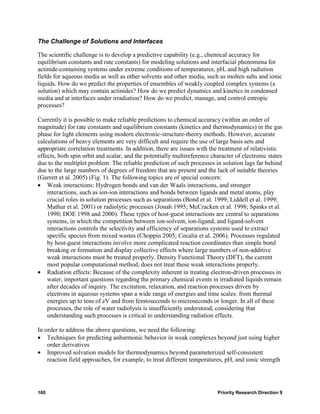 The Challenge of Solutions and Interfaces

The scientific challenge is to develop a predictive capability (e.g., chemical accuracy for
equilibrium constants and rate constants) for modeling solutions and interfacial phenomena for
actinide-containing systems under extreme conditions of temperatures, pH, and high radiation
fields for aqueous media as well as other solvents and other media, such as molten salts and ionic
liquids. How do we predict the properties of ensembles of weakly coupled complex systems (a
solution) which may contain actinides? How do we predict dynamics and kinetics in condensed
media and at interfaces under irradiation? How do we predict, manage, and control entropic
processes?

Currently it is possible to make reliable predictions to chemical accuracy (within an order of
magnitude) for rate constants and equilibrium constants (kinetics and thermodynamics) in the gas
phase for light elements using modern electronic-structure-theory methods. However, accurate
calculations of heavy elements are very difficult and require the use of large basis sets and
appropriate correlation treatments. In addition, there are issues with the treatment of relativistic
effects, both spin orbit and scalar, and the potentially multireference character of electronic states
due to the multiplet problem. The reliable prediction of such processes in solution lags far behind
due to the large numbers of degrees of freedom that are present and the lack of suitable theories
(Garrett et al. 2005) (Fig. 1). The following topics are of special concern:
• Weak interactions: Hydrogen bonds and van der Waals interactions, and stronger
    interactions, such as ion-ion interactions and bonds between ligands and metal atoms, play
    crucial roles in solution processes such as separations (Bond et al. 1999; Liddell et al. 1999;
    Mathur et al. 2001) or radiolytic processes (Jonah 1995; McCracken et al. 1998; Spinks et al.
    1990; DOE 1998 and 2000). These types of host-guest interactions are central to separations
    systems, in which the competition between ion-solvent, ion-ligand, and ligand-solvent
    interactions controls the selectivity and efficiency of separations systems used to extract
    specific species from mixed wastes (Choppin 2005; Cocalia et al. 2006). Processes regulated
    by host-guest interactions involve more complicated reaction coordinates than simple bond
    breaking or formation and display collective effects where large numbers of non-additive
    weak interactions must be treated properly. Density Functional Theory (DFT), the current
    most popular computational method, does not treat these weak interactions properly.
• Radiation effects: Because of the complexity inherent in treating electron-driven processes in
    water, important questions regarding the primary chemical events in irradiated liquids remain
    after decades of inquiry. The excitation, relaxation, and reaction processes driven by
    electrons in aqueous systems span a wide range of energies and time scales: from thermal
    energies up to tens of eV and from femtoseconds to microseconds or longer. In all of these
    processes, the role of water radiolysis is insufficiently understood, considering that
    understanding such processes is critical to understanding radiation effects.

In order to address the above questions, we need the following:
• Techniques for predicting anharmonic behavior in weak complexes beyond just using higher
    order derivatives
• Improved solvation models for thermodynamics beyond parameterized self-consistent
    reaction field approaches, for example, to treat different temperatures, pH, and ionic strength




160                                                                        Priority Research Direction 9
 