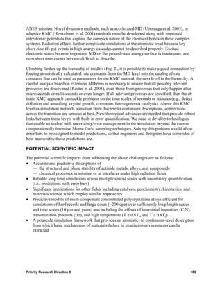 ANES mission. Novel dynamics methods, such as accelerated MD (Uberuaga et al. 2005), or
adaptive KMC (Henkelman et al. 2001) methods must be developed along with improved
interatomic potentials that capture the complex nature of the chemical bonds in these complex
systems. Radiation effects further complicate simulations at the atomistic level because key
short-time (fs-ps) events in high-energy cascades cannot be described properly. Excited
electronic states become important, MD on the ground-state energy surface is inadequate, and
even short time events become difficult to describe.

Climbing further up the hierarchy of models (Fig. 2), it is possible to make a good connection by
feeding atomistically calculated rate constants from the MD level into the catalog of rate
constants that can be used as parameters for the KMC method, the next level in the hierarchy. A
careful analysis based on extensive MD runs is necessary to ensure that all possibly relevant
processes are discovered (Reuter et al. 2005), even those from processes that only happen after
microseconds or milliseconds or even longer. If all relevant processes are specified, then the ab
initio KMC approach can tackle problems on the time scales of seconds or minutes (e.g., defect
diffusion and annealing, crystal growth, corrosion, heterogeneous catalysis). Above this KMC
level as simulation methods transition from discrete to continuum descriptions, connections
across the transition are tenuous at best. New theoretical advances are needed that provide robust
links between these levels with built-in error quantification. We need to develop technologies
that enable us to deal with uncertainty/error management in the simulation beyond the current
computationally intensive Monte Carlo sampling techniques. Solving this problem would allow
error bars to be assigned to model predictions, so that engineers and designers have some idea of
how trustworthy those predictions are.

POTENTIAL SCIENTIFIC IMPACT

The potential scientific impacts from addressing the above challenges are as follows:
• Accurate and predictive descriptions of
   — the structural and phase stability of actinide metals, alloys, and compounds
   — chemical processes in solution or at interfaces under high radiation fields
• Reliable long time simulations across multiple spatial scales with uncertainty quantification
   (i.e., predictions with error bars)
• Significant implications for other fields including catalysis, geochemistry, biophysics, and
   materials science which employ similar approaches
• Predictive models of multi-component concentrated polycrystalline alloys efficient for
   simulations of hard recoils and large doses (~200 dpa) over sufficiently long length scales
   and time scales (10 μm and years) and including the effects of interstitial impurities (C,N),
   transmutation products (He), and high temperature (T ≥ 0.8Tm and T ≥ 0.8Tc)
• A petascale simulation framework that provides an atomistic- to continuum-level description
   from which basic mechanisms of materials failure in irradiation environments can be
   extracted




Priority Research Direction 9                                                                   163
 