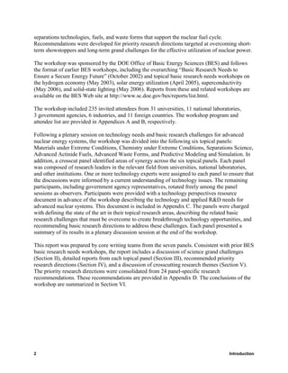 separations technologies, fuels, and waste forms that support the nuclear fuel cycle.
Recommendations were developed for priority research directions targeted at overcoming short-
term showstoppers and long-term grand challenges for the effective utilization of nuclear power.

The workshop was sponsored by the DOE Office of Basic Energy Sciences (BES) and follows
the format of earlier BES workshops, including the overarching “Basic Research Needs to
Ensure a Secure Energy Future” (October 2002) and topical basic research needs workshops on
the hydrogen economy (May 2003), solar energy utilization (April 2005), superconductivity
(May 2006), and solid-state lighting (May 2006). Reports from these and related workshops are
available on the BES Web site at http://www.sc.doe.gov/bes/reports/list.html.

The workshop included 235 invited attendees from 31 universities, 11 national laboratories,
3 government agencies, 6 industries, and 11 foreign countries. The workshop program and
attendee list are provided in Appendices A and B, respectively.

Following a plenary session on technology needs and basic research challenges for advanced
nuclear energy systems, the workshop was divided into the following six topical panels:
Materials under Extreme Conditions, Chemistry under Extreme Conditions, Separations Science,
Advanced Actinide Fuels, Advanced Waste Forms, and Predictive Modeling and Simulation. In
addition, a crosscut panel identified areas of synergy across the six topical panels. Each panel
was composed of research leaders in the relevant field from universities, national laboratories,
and other institutions. One or more technology experts were assigned to each panel to ensure that
the discussions were informed by a current understanding of technology issues. The remaining
participants, including government agency representatives, rotated freely among the panel
sessions as observers. Participants were provided with a technology perspectives resource
document in advance of the workshop describing the technology and applied R&D needs for
advanced nuclear systems. This document is included in Appendix C. The panels were charged
with defining the state of the art in their topical research areas, describing the related basic
research challenges that must be overcome to create breakthrough technology opportunities, and
recommending basic research directions to address these challenges. Each panel presented a
summary of its results in a plenary discussion session at the end of the workshop.

This report was prepared by core writing teams from the seven panels. Consistent with prior BES
basic research needs workshops, the report includes a discussion of science grand challenges
(Section II), detailed reports from each topical panel (Section III), recommended priority
research directions (Section IV), and a discussion of crosscutting research themes (Section V).
The priority research directions were consolidated from 24 panel-specific research
recommendations. These recommendations are provided in Appendix D. The conclusions of the
workshop are summarized in Section VI.




2                                                                                     Introduction
 