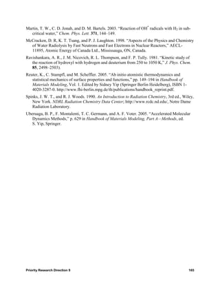 Martin, T. W., C. D. Jonah, and D. M. Bartels. 2003. “Reaction of OH* radicals with H2 in sub-
   critical water,” Chem. Phys. Lett. 371, 144–149.
McCracken, D. R, K. T. Tsang, and P. J. Laughton. 1998. “Aspects of the Physics and Chemistry
  of Water Radiolysis by Fast Neutrons and Fast Electrons in Nuclear Reactors,” AECL-
  11895, Atomic Energy of Canada Ltd., Mississauga, ON, Canada.
Ravishankara, A. R., J. M. Nicovich, R. L. Thompson, and F. P. Tully. 1981. “Kinetic study of
   the reaction of hydroxyl with hydrogen and deuterium from 250 to 1050 K,” J. Phys. Chem.
   85, 2498–2503).
Reuter, K., C. Stampfl, and M. Scheffler. 2005. “Ab initio atomistic thermodynamics and
   statistical mechanics of surface properties and functions,” pp. 149–194 in Handbook of
   Materials Modeling, Vol. 1. Edited by Sidney Yip (Springer Berlin Heidelberg), ISBN 1-
   4020-3287-0. http://www.fhi-berlin.mpg.de/th/publications/handbook_reprint.pdf.
Spinks, J. W. T., and R. J. Woods. 1990. An Introduction to Radiation Chemistry, 3rd ed., Wiley,
   New York. NDRL Radiation Chemistry Data Center; http://www.rcdc.nd.edu/, Notre Dame
   Radiation Laboratory.
Uberuaga, B. P., F. Montalenti, T. C. Germann, and A. F. Voter. 2005. “Accelerated Molecular
   Dynamics Methods,” p. 629 in Handbook of Materials Modeling, Part A—Methods, ed.
   S. Yip, Springer.




Priority Research Direction 9                                                                165
 