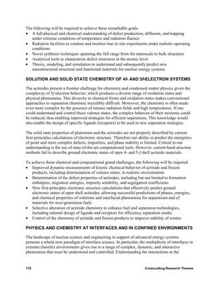 The following will be required to achieve these remarkable goals:
• A full physical and chemical understanding of defect production, diffusion, and trapping
   under extreme conditions of temperature and radiation fluence
• Radiation facilities to conduct and monitor true in situ experiments under realistic operating
   conditions
• Novel synthesis techniques spanning the full range from the nanoscale to bulk structures
• Analytical tools to characterize defect structures at the atomic level
• Theory, modeling, and simulation to understand and subsequently predict new
   nanostructured structural and functional materials for nuclear energy systems

SOLUTION AND SOLID STATE CHEMISTRY OF 4f- AND 5f-ELECTRON SYSTEMS

The actinides present a frontier challenge for chemistry and condensed matter physics given the
complexity of 5f-electron behavior, which produces a diverse range of oxidation states and
physical phenomena. This diversity in chemical forms and oxidation states makes conventional
approaches to separation chemistry incredibly difficult. Moreover, the chemistry is often made
even more complex by the presence of intense radiation fields and high temperatures. If one
could understand and control these valence states, the complex behavior of their mixtures could
be reduced, thus enabling improved strategies for efficient separations. This knowledge would
also enable the design of specific ligands (receptors) to be used in new separation strategies.

The solid state properties of plutonium and the actinides are not properly described by current
first-principles calculations of electronic structure. Therefore our ability to predict the energetics
of point and more complex defects, impurities, and phase stability is limited. Critical to our
understanding is the use of state-of-the-art computational tools. However, current band structure
methods fail to describe ground electronic states of open 4- and 5-f shell actinide materials.

To achieve these chemical and computational grand challenges, the following will be required:
• Improved dynamic measurements of kinetic chemical behavior of actinide and fission
   products, including determination of valence states, in realistic environments
• Determination of the defect properties of actinides, including but not limited to formation
   enthalpies, migration energies, impurity solubility, and segregation coefficients
• New first-principles electronic structure calculations that effectively predict ground
   electronic states of open shell actinides, allowing successful predictions of phases, energies,
   and chemical properties of solutions and interfacial phenomena for separations and of
   materials for next-generation fuels
• Selective alteration of actinide chemistry to enhance fuel and separation technologies,
   including rational design of ligands and receptors for efficiency separation media
• Control of the chemistry of actinide and fission products to improve stability of wastes

PHYSICS AND CHEMISTRY AT INTERFACES AND IN CONFINED ENVIRONMENTS

The landscape of nuclear science and engineering in support of advanced energy systems
presents a whole new paradigm of interface science. In particular, the multiplicity of interfaces in
extreme (hostile) environments gives rise to a range of complex, dynamic, and interactive
phenomena that must be understood and controlled. Understanding the interactions at the


170                                                                      Crosscutting Research Themes
 