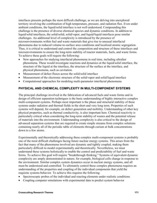 interfaces presents perhaps the most difficult challenge, as we are delving into unexplored
territory involving the combination of high temperature, pressure, and radiation flux. Even under
ambient conditions, the liquid/solid interface is not well understood. Compounding this
challenge is the presence of diverse chemical species and dynamic conditions. In addition to
liquid/solid interfaces, the solid/solid, solid/vapor, and liquid/liquid interfaces pose similar
challenges. An additional level of complexity is introduced by the presence of
microenvironments within fuel and waste materials that give rise to unusual interfacial
phenomena due to reduced volume-to-surface area conditions and localized atomic segregation.
Thus, it is critical to understand and control the composition and structure of these interfaces and
microenvironments to ensure the long-term stability of reactor materials, fuels, and waste forms.
To achieve these goals will require the following:
• New approaches for studying interfacial phenomena in real time, including ultrafast
    phenomena. These would investigate reactions and dynamics at the liquid/solid interface, the
    structure of the liquid at the interface, the structure of the surface at the interface, and
    physical phenomena, such as cavitation.
• Measurement of defect fluxes across the solid/solid interface
• Measurement of the electronic structure of the solid/vapor and solid/liquid interface
• Computational approaches for modeling multi-parameter interfacial phenomena

PHYSICAL AND CHEMICAL COMPLEXITY IN MULTI-COMPONENT SYSTEMS

The principal challenge involved in the fabrication of advanced fuels and waste forms and in
design of efficient separation techniques is the basic understanding of highly interactive complex
multi-component systems. Perhaps most important is the phase and structural stability of these
systems under radiation and thermal fields in the short and very long term. Properties of such
systems will depend, for example, on defect generation and mobility. Understanding of other key
physical properties, such as thermal conductivity, is also important here. Chemical reactivity is
particularly critical when considering the long-term stability of wastes and the potential release
of materials into the environment. Understanding complexity is also critical to the design of
advanced separation systems that are required to create simple streams from complex solutions
containing nearly all of the periodic table of elements through curium at bulk concentrations
down to a few atoms.

Experimentally and theoretically addressing these complex multi-component systems is probably
one of the most difficult challenges facing future nuclear energy systems. This arises from the
fact that many of the phenomena involved are dynamic and tightly coupled, making them
particularly difficult to model experimentally and theoretically. Nevertheless, we must
understand these systems holistically to enable the control and predictability of fuel and waste
forms. To achieve this goal will require "breakthrough thinking." Systems of equivalent dynamic
complexity are amply demonstrated in nature; for example, biological cells change in response to
the environment. Similar complex system dynamics occur in nuclear energy systems, and all
must be understood and controlled. To ultimately control these complex phenomena requires an
understanding of the properties and coupling of the individual components that yield the
requisite systems behavior. To achieve this requires the following:
• Spectroscopic probes of the individual and reacting elements under realistic conditions
• Coupling computer simulations with experimental data to predict system behavior


Crosscutting Research Themes                                                                     171
 