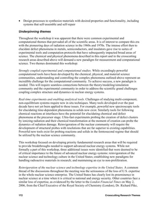 •     Design processes to synthesize materials with desired properties and functionality, including
      systems that self-assemble and self-repair

Underpinning themes

Throughout the workshop it was apparent that there were common experimental and
computational themes that pervaded all of the scientific areas. It is of interest to compare this era
with the pioneering days of radiation science in the 1960s and 1970s. The intense effort then to
elucidate defect phenomena in metals, semiconductors, and insulators gave rise to suites of
experimental tools and computation protocols that have subsequently impacted broad areas of
science. The chemical and physical phenomena described in this report and in the crosscutting
research areas described above will demand a new paradigm for measurement and computational
science. Two themes dominated this workshop:

Strongly coupled experimental and computational studies. While exceedingly powerful
computational tools have been developed by the chemical, physical, and material science
communities, understanding and controlling the complex phenomena outlined above represent an
incredible challenge for the computational community. To achieve success, a new paradigm is
needed. This will require seamless connections between the theory/modeling/simulation
community and the experimental community in order to address the scientific grand challenges
coupling complex structure and dynamics in nuclear energy systems.

Real-time experiments and enabling analytical tools. Challenges of studying multi-component,
non-equilibrium systems require new in situ techniques. Many tools developed over the past
decade have not yet been applied to these issues. For example, powerful new spectroscopic tools
for elucidating time-dependent phenomena in solids now exist. Similarly tools for following
chemical reactions at interfaces have the potential for elucidating chemical and defect
phenomena at the precursor stage. Ultra-fast experiments probing the creation of defect clusters
by ionizing radiation and their chemical transformation at the moment of creation can probe the
dynamics of radiation damage. Reinvigoration of the nuclear community will require the
development of structural probes with resolutions that are far superior to existing capabilities.
Powerful new tools exist for probing reactions and solids in the femtosecond regime that should
be utilized by the nuclear science community.

This workshop focused on developing priority fundamental research areas that will be required
to provide breakthroughs needed to support advanced nuclear energy systems. While not
formally a part of this workshop, three additional issues were identified that were deemed to be
of critical importance to the future of advanced nuclear energy systems: reinvigoration of the
nuclear science and technology culture in the United States; establishing new paradigms for
handling radioactive materials in research; and maintaining an eye to non-proliferation.

Reinvigoration of the nuclear science and technology expertise in the United States. A common
thread of the discussions throughout the meeting was the seriousness of the loss of U.S. expertise
in the whole nuclear science enterprise. The United States has clearly lost its preeminence in
nuclear science at a time when it is critical to national and energy security. Other countries face a
similar loss of expertise, as evidenced by the letter to the London Financial Times on May 2,
2006, from the Chief Executive of the Royal Society of Chemistry (London), Dr. Richard Pike,


172                                                                     Crosscutting Research Themes
 