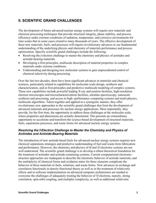 II. SCIENTIFIC GRAND CHALLENGES

The development of future advanced nuclear energy systems will require new materials and
chemical processing techniques that provide structural integrity, phase stability, and process
efficiency under extreme conditions of radiation, temperature, and corrosive environments for
time scales that in some cases extend to many thousands of years. The effective development of
these new materials, fuels, and processes will require revolutionary advances in our fundamental
understanding of the underlying physics and chemistry of materials performance and process
optimization. Specific scientific grand challenges include the following:
• Resolving the f-electron challenge to master the chemistry and physics of actinides and
    actinide-bearing materials.
• Developing a first-principles, multiscale description of material properties in complex
    materials under extreme conditions.
• Understanding and designing new molecular systems to gain unprecedented control of
    chemical selectivity during processing.

Over the last two decades, there have been significant advances in materials and chemical
sciences, particularly related to capabilities for molecular-scale design, synthesis and
characterization, and in first-principles and predictive multiscale modeling of complex systems.
These new capabilities include powerful leading X-ray and neutron facilities, high-resolution
electron microscopes and microcharacterization facilities, ultrafast spectroscopy, nanoscale
synthesis and processing, and access to high- performance computing systems and multi-physics,
multiscale algorithms. Taken together and applied in a synergistic manner, they offer
revolutionary new approaches to the scientific grand challenges that limit the development of
advanced materials and processes for nuclear energy applications. Most importantly, they
provide, for the first time, the opportunity to address these challenges at the molecular scale,
where properties and phenomena are actually determined. This presents an extraordinary
opportunity to accelerate and transform the science-based development of structural materials,
fuels, separations processes, and waste forms for advanced nuclear energy systems.

Resolving the f-Electron Challenge to Master the Chemistry and Physics of
Actinides and Actinide-Bearing Materials

The introduction of new actinide-based fuels for advanced nuclear energy systems requires new
chemical separations strategies and predictive understanding of fuel and waste-form fabrication
and performance. However, the chemistry and physics of 4f and 5f electronic systems are not
well understood. The scientific grand challenge is to develop a robust theoretical foundation for
the treatment of actinides and actinide-containing systems. Current computational electronic-
structure approaches are inadequate to describe the electronic behavior of actinide materials, and
the multiplicity of chemical forms and oxidation states for these elements complicate the
behavior of these materials in fuels, solutions, and waste forms. New advances in exchange and
correlation functionals in density functional theory as well as in the treatment of relativistic
effects and in software implementation on advanced computer architectures are needed to
overcome the challenges of adequately treating the behavior of 5f electrons, namely, strong
correlation, spin-orbit coupling, and multiplet complexity, as well as additional relativistic



Scientific Grand Challenges                                                                      3
 