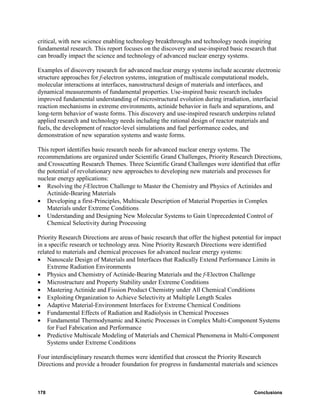 critical, with new science enabling technology breakthroughs and technology needs inspiring
fundamental research. This report focuses on the discovery and use-inspired basic research that
can broadly impact the science and technology of advanced nuclear energy systems.

Examples of discovery research for advanced nuclear energy systems include accurate electronic
structure approaches for f-electron systems, integration of multiscale computational models,
molecular interactions at interfaces, nanostructural design of materials and interfaces, and
dynamical measurements of fundamental properties. Use-inspired basic research includes
improved fundamental understanding of microstructural evolution during irradiation, interfacial
reaction mechanisms in extreme environments, actinide behavior in fuels and separations, and
long-term behavior of waste forms. This discovery and use-inspired research underpins related
applied research and technology needs including the rational design of reactor materials and
fuels, the development of reactor-level simulations and fuel performance codes, and
demonstration of new separation systems and waste forms.

This report identifies basic research needs for advanced nuclear energy systems. The
recommendations are organized under Scientific Grand Challenges, Priority Research Directions,
and Crosscutting Research Themes. Three Scientific Grand Challenges were identified that offer
the potential of revolutionary new approaches to developing new materials and processes for
nuclear energy applications:
• Resolving the f-Electron Challenge to Master the Chemistry and Physics of Actinides and
    Actinide-Bearing Materials
• Developing a first-Principles, Multiscale Description of Material Properties in Complex
    Materials under Extreme Conditions
• Understanding and Designing New Molecular Systems to Gain Unprecedented Control of
    Chemical Selectivity during Processing

Priority Research Directions are areas of basic research that offer the highest potential for impact
in a specific research or technology area. Nine Priority Research Directions were identified
related to materials and chemical processes for advanced nuclear energy systems:
• Nanoscale Design of Materials and Interfaces that Radically Extend Performance Limits in
    Extreme Radiation Environments
• Physics and Chemistry of Actinide-Bearing Materials and the f-Electron Challenge
• Microstructure and Property Stability under Extreme Conditions
• Mastering Actinide and Fission Product Chemistry under All Chemical Conditions
• Exploiting Organization to Achieve Selectivity at Multiple Length Scales
• Adaptive Material-Environment Interfaces for Extreme Chemical Conditions
• Fundamental Effects of Radiation and Radiolysis in Chemical Processes
• Fundamental Thermodynamic and Kinetic Processes in Complex Multi-Component Systems
    for Fuel Fabrication and Performance
• Predictive Multiscale Modeling of Materials and Chemical Phenomena in Multi-Component
    Systems under Extreme Conditions

Four interdisciplinary research themes were identified that crosscut the Priority Research
Directions and provide a broader foundation for progress in fundamental materials and sciences



178                                                                                     Conclusions
 