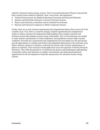related to advanced nuclear energy systems. These Crosscutting Research Themes transcend the
basic research issues related to materials, fuels, waste forms, and separations:
• Tailored Nanostructures for Radiation-Resistant Functional and Structural Materials
• Solution and Solid State Chemistry of 4f and 5f Electron Systems
• Physics and Chemistry at Interfaces and in Confined Environments
• Physical and Chemical Complexity in Multi-Component Systems

Finally, there are several common experimental and computational themes that crosscut all of the
scientific areas. First, there is a need for strongly coupled experimental and computational
studies in order to advance the fundamental understanding of the complex materials and
chemical systems that underpin nuclear energy technologies. New in situ techniques are needed
to study structure and dynamics in multi-component, non-equilibrium systems under extreme
conditions. Powerful new experimental and computational tools developed over the past decade
provide opportunities to simulate and monitor time-dependent phenomena at the molecular scale,
follow chemical reactions at interfaces, and study the atomic-scale structure and dynamics of
defects in materials. These tools have broad application across the spectrum of Priority Research
Directions. They offer the potential to revolutionize the practice and fundamental understanding
of materials science and chemistry in complex environments, providing transformational
opportunities for the development of materials and processes for advanced nuclear energy
systems.




Conclusions                                                                                   179
 